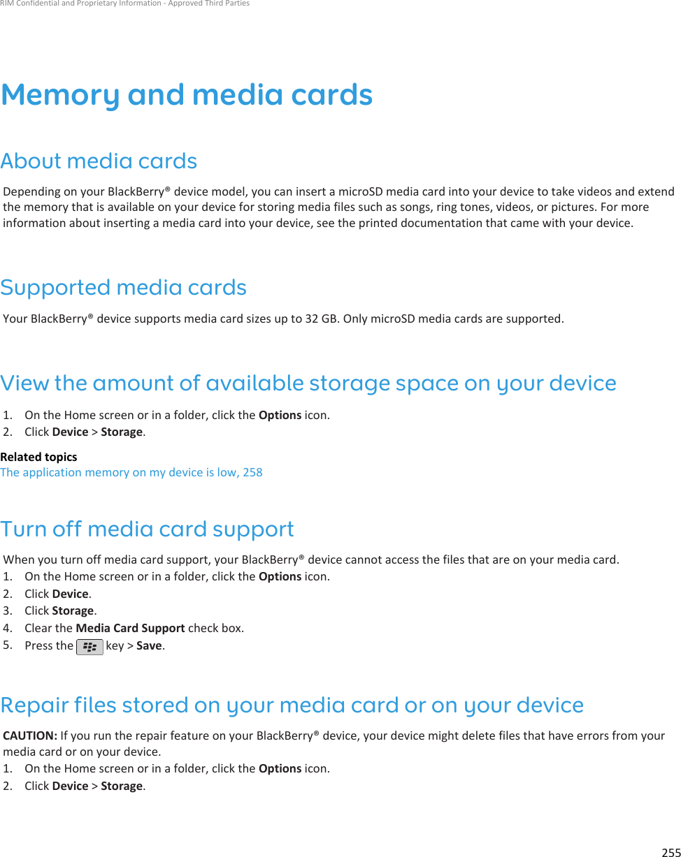 Memory and media cardsAbout media cardsDepending on your BlackBerry® device model, you can insert a microSD media card into your device to take videos and extendthe memory that is available on your device for storing media files such as songs, ring tones, videos, or pictures. For moreinformation about inserting a media card into your device, see the printed documentation that came with your device.Supported media cardsYour BlackBerry® device supports media card sizes up to 32 GB. Only microSD media cards are supported.View the amount of available storage space on your device1. On the Home screen or in a folder, click the Options icon.2. Click Device &gt; Storage.Related topicsThe application memory on my device is low, 258Turn off media card supportWhen you turn off media card support, your BlackBerry® device cannot access the files that are on your media card.1. On the Home screen or in a folder, click the Options icon.2. Click Device.3. Click Storage.4. Clear the Media Card Support check box.5. Press the   key &gt; Save.Repair files stored on your media card or on your deviceCAUTION: If you run the repair feature on your BlackBerry® device, your device might delete files that have errors from yourmedia card or on your device.1. On the Home screen or in a folder, click the Options icon.2. Click Device &gt; Storage.RIM Confidential and Proprietary Information - Approved Third Parties255