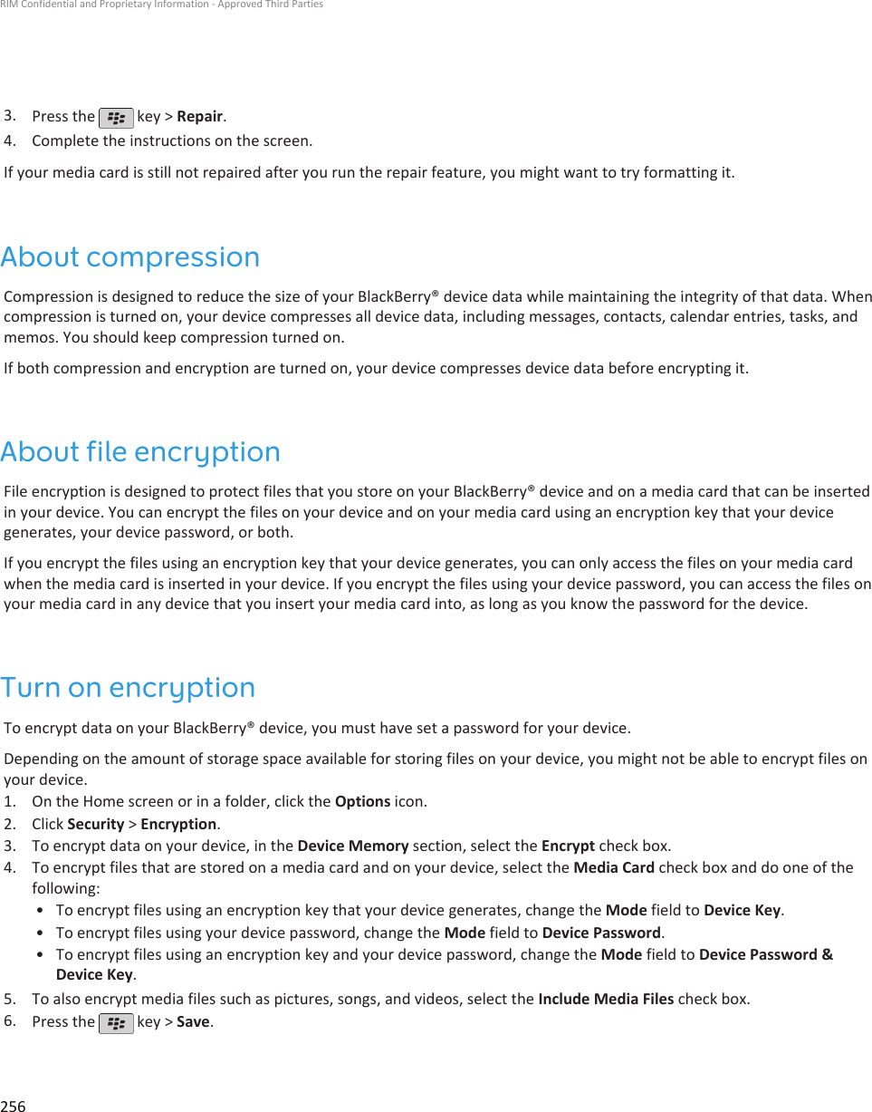 3. Press the   key &gt; Repair.4. Complete the instructions on the screen.If your media card is still not repaired after you run the repair feature, you might want to try formatting it.About compressionCompression is designed to reduce the size of your BlackBerry® device data while maintaining the integrity of that data. Whencompression is turned on, your device compresses all device data, including messages, contacts, calendar entries, tasks, andmemos. You should keep compression turned on.If both compression and encryption are turned on, your device compresses device data before encrypting it.About file encryptionFile encryption is designed to protect files that you store on your BlackBerry® device and on a media card that can be insertedin your device. You can encrypt the files on your device and on your media card using an encryption key that your devicegenerates, your device password, or both.If you encrypt the files using an encryption key that your device generates, you can only access the files on your media cardwhen the media card is inserted in your device. If you encrypt the files using your device password, you can access the files onyour media card in any device that you insert your media card into, as long as you know the password for the device.Turn on encryptionTo encrypt data on your BlackBerry® device, you must have set a password for your device.Depending on the amount of storage space available for storing files on your device, you might not be able to encrypt files onyour device.1. On the Home screen or in a folder, click the Options icon.2. Click Security &gt; Encryption.3. To encrypt data on your device, in the Device Memory section, select the Encrypt check box.4. To encrypt files that are stored on a media card and on your device, select the Media Card check box and do one of thefollowing:• To encrypt files using an encryption key that your device generates, change the Mode field to Device Key.• To encrypt files using your device password, change the Mode field to Device Password.• To encrypt files using an encryption key and your device password, change the Mode field to Device Password &amp;Device Key.5. To also encrypt media files such as pictures, songs, and videos, select the Include Media Files check box.6. Press the   key &gt; Save.RIM Confidential and Proprietary Information - Approved Third Parties256