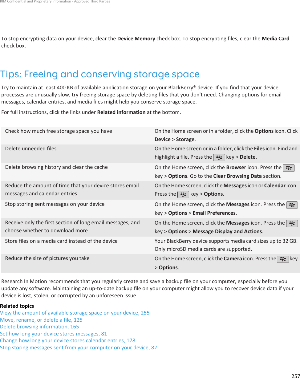 To stop encrypting data on your device, clear the Device Memory check box. To stop encrypting files, clear the Media Cardcheck box.Tips: Freeing and conserving storage spaceTry to maintain at least 400 KB of available application storage on your BlackBerry® device. If you find that your deviceprocesses are unusually slow, try freeing storage space by deleting files that you don&apos;t need. Changing options for emailmessages, calendar entries, and media files might help you conserve storage space.For full instructions, click the links under Related information at the bottom.Check how much free storage space you have On the Home screen or in a folder, click the Options icon. ClickDevice &gt; Storage.Delete unneeded files On the Home screen or in a folder, click the Files icon. Find andhighlight a file. Press the   key &gt; Delete.Delete browsing history and clear the cache On the Home screen, click the Browser icon. Press the key &gt; Options. Go to the Clear Browsing Data section.Reduce the amount of time that your device stores emailmessages and calendar entriesOn the Home screen, click the Messages icon or Calendar icon.Press the   key &gt; Options.Stop storing sent messages on your device On the Home screen, click the Messages icon. Press the key &gt; Options &gt; Email Preferences.Receive only the first section of long email messages, andchoose whether to download moreOn the Home screen, click the Messages icon. Press the key &gt; Options &gt; Message Display and Actions.Store files on a media card instead of the device Your BlackBerry device supports media card sizes up to 32 GB.Only microSD media cards are supported.Reduce the size of pictures you take On the Home screen, click the Camera icon. Press the   key&gt; Options.Research In Motion recommends that you regularly create and save a backup file on your computer, especially before youupdate any software. Maintaining an up-to-date backup file on your computer might allow you to recover device data if yourdevice is lost, stolen, or corrupted by an unforeseen issue.Related topicsView the amount of available storage space on your device, 255Move, rename, or delete a file, 125Delete browsing information, 165Set how long your device stores messages, 81Change how long your device stores calendar entries, 178Stop storing messages sent from your computer on your device, 82RIM Confidential and Proprietary Information - Approved Third Parties257