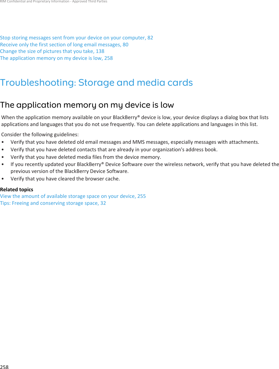 Stop storing messages sent from your device on your computer, 82Receive only the first section of long email messages, 80Change the size of pictures that you take, 138The application memory on my device is low, 258Troubleshooting: Storage and media cardsThe application memory on my device is lowWhen the application memory available on your BlackBerry® device is low, your device displays a dialog box that listsapplications and languages that you do not use frequently. You can delete applications and languages in this list.Consider the following guidelines:• Verify that you have deleted old email messages and MMS messages, especially messages with attachments.• Verify that you have deleted contacts that are already in your organization&apos;s address book.• Verify that you have deleted media files from the device memory.• If you recently updated your BlackBerry® Device Software over the wireless network, verify that you have deleted theprevious version of the BlackBerry Device Software.• Verify that you have cleared the browser cache.Related topicsView the amount of available storage space on your device, 255Tips: Freeing and conserving storage space, 32RIM Confidential and Proprietary Information - Approved Third Parties258