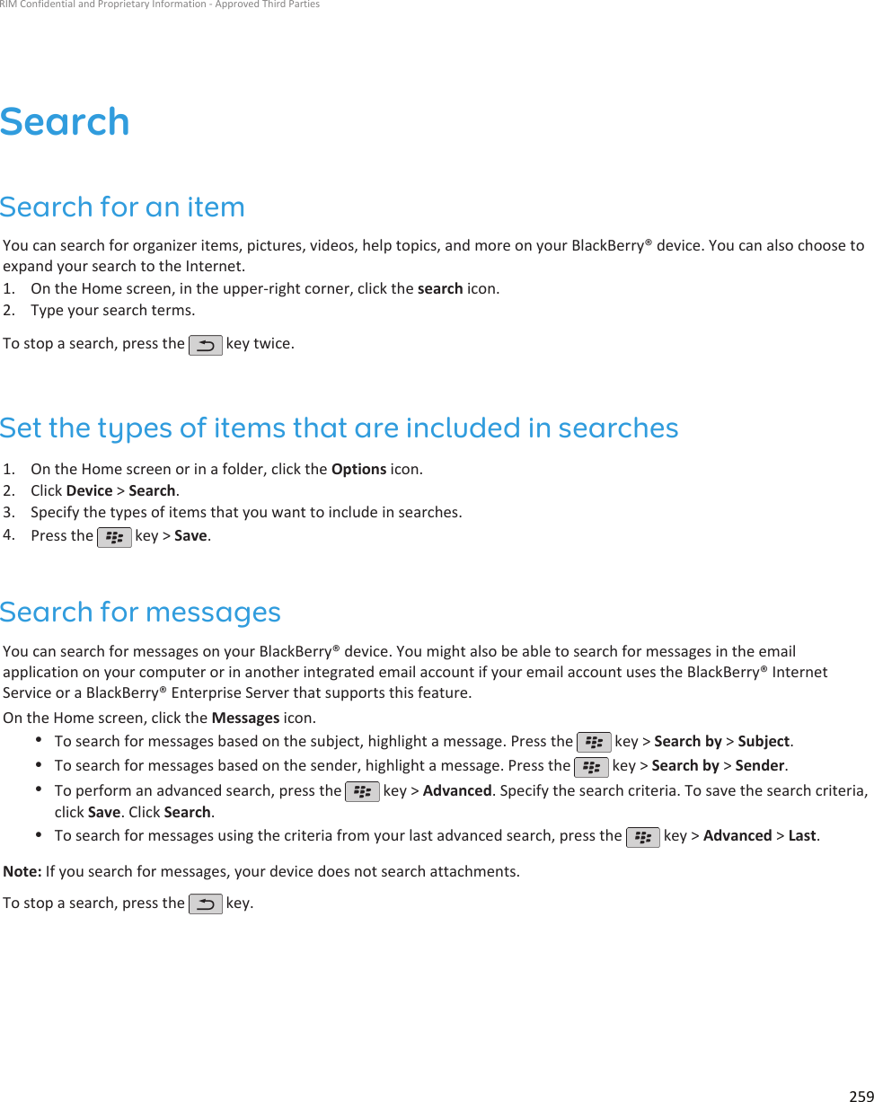 SearchSearch for an itemYou can search for organizer items, pictures, videos, help topics, and more on your BlackBerry® device. You can also choose toexpand your search to the Internet.1. On the Home screen, in the upper-right corner, click the search icon.2. Type your search terms.To stop a search, press the   key twice.Set the types of items that are included in searches1. On the Home screen or in a folder, click the Options icon.2. Click Device &gt; Search.3. Specify the types of items that you want to include in searches.4. Press the   key &gt; Save.Search for messagesYou can search for messages on your BlackBerry® device. You might also be able to search for messages in the emailapplication on your computer or in another integrated email account if your email account uses the BlackBerry® InternetService or a BlackBerry® Enterprise Server that supports this feature.On the Home screen, click the Messages icon.•To search for messages based on the subject, highlight a message. Press the   key &gt; Search by &gt; Subject.•To search for messages based on the sender, highlight a message. Press the   key &gt; Search by &gt; Sender.•To perform an advanced search, press the   key &gt; Advanced. Specify the search criteria. To save the search criteria,click Save. Click Search.•To search for messages using the criteria from your last advanced search, press the   key &gt; Advanced &gt; Last.Note: If you search for messages, your device does not search attachments.To stop a search, press the   key.RIM Confidential and Proprietary Information - Approved Third Parties259