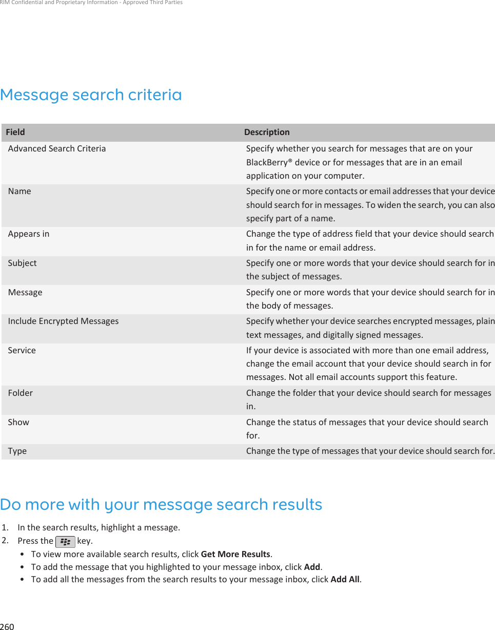 Message search criteriaField DescriptionAdvanced Search Criteria Specify whether you search for messages that are on yourBlackBerry® device or for messages that are in an emailapplication on your computer.Name Specify one or more contacts or email addresses that your deviceshould search for in messages. To widen the search, you can alsospecify part of a name.Appears in Change the type of address field that your device should searchin for the name or email address.Subject Specify one or more words that your device should search for inthe subject of messages.Message Specify one or more words that your device should search for inthe body of messages.Include Encrypted Messages Specify whether your device searches encrypted messages, plaintext messages, and digitally signed messages.Service If your device is associated with more than one email address,change the email account that your device should search in formessages. Not all email accounts support this feature.Folder Change the folder that your device should search for messagesin.Show Change the status of messages that your device should searchfor.Type Change the type of messages that your device should search for.Do more with your message search results1. In the search results, highlight a message.2. Press the   key.•To view more available search results, click Get More Results.• To add the message that you highlighted to your message inbox, click Add.• To add all the messages from the search results to your message inbox, click Add All.RIM Confidential and Proprietary Information - Approved Third Parties260