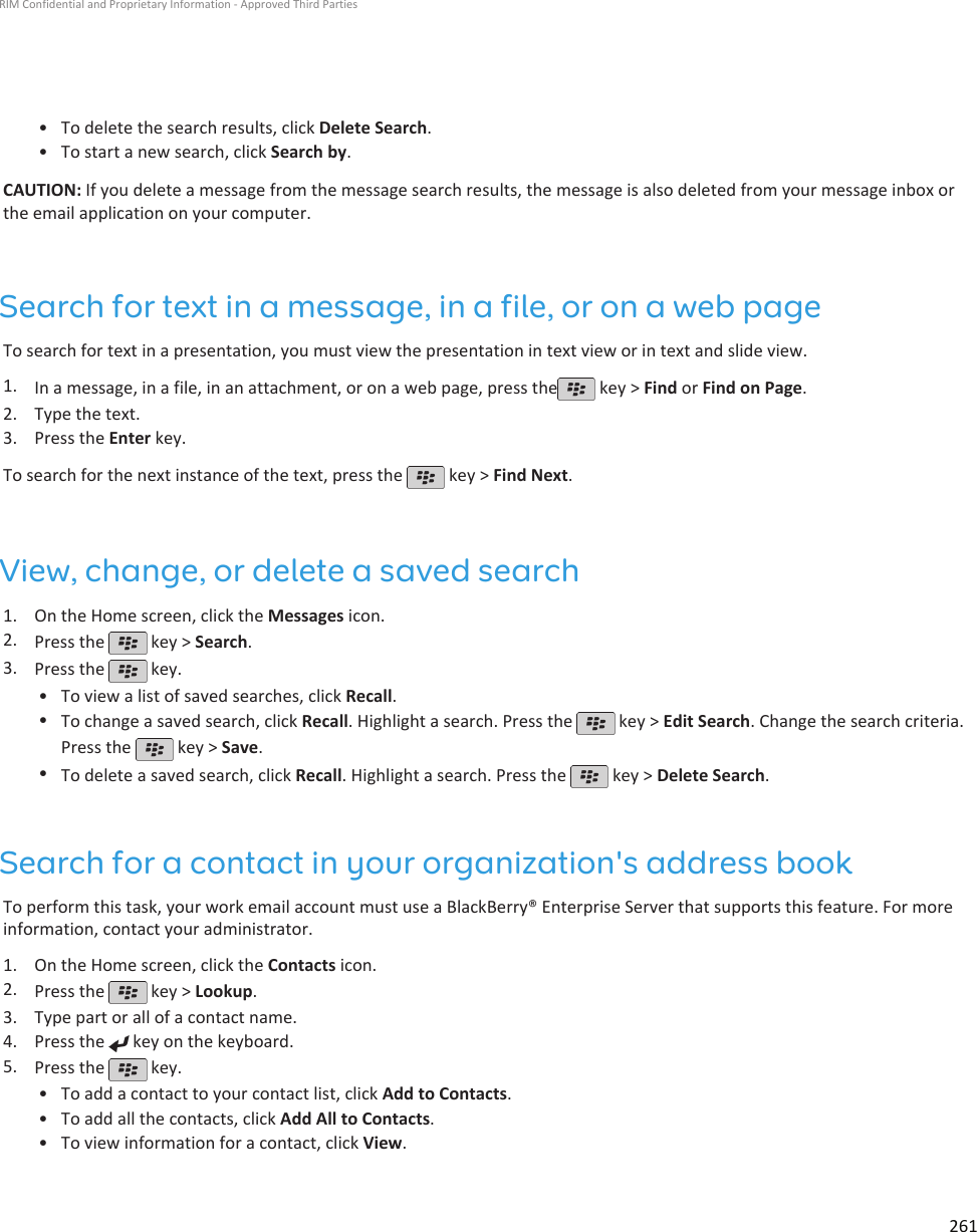 • To delete the search results, click Delete Search.•To start a new search, click Search by.CAUTION: If you delete a message from the message search results, the message is also deleted from your message inbox orthe email application on your computer.Search for text in a message, in a file, or on a web pageTo search for text in a presentation, you must view the presentation in text view or in text and slide view.1. In a message, in a file, in an attachment, or on a web page, press the  key &gt; Find or Find on Page.2. Type the text.3. Press the Enter key.To search for the next instance of the text, press the   key &gt; Find Next.View, change, or delete a saved search1. On the Home screen, click the Messages icon.2. Press the   key &gt; Search.3. Press the   key.•To view a list of saved searches, click Recall.•To change a saved search, click Recall. Highlight a search. Press the   key &gt; Edit Search. Change the search criteria.Press the   key &gt; Save.•To delete a saved search, click Recall. Highlight a search. Press the   key &gt; Delete Search.Search for a contact in your organization&apos;s address bookTo perform this task, your work email account must use a BlackBerry® Enterprise Server that supports this feature. For moreinformation, contact your administrator.1. On the Home screen, click the Contacts icon.2. Press the   key &gt; Lookup.3. Type part or all of a contact name.4. Press the   key on the keyboard.5. Press the   key.•To add a contact to your contact list, click Add to Contacts.• To add all the contacts, click Add All to Contacts.• To view information for a contact, click View.RIM Confidential and Proprietary Information - Approved Third Parties261