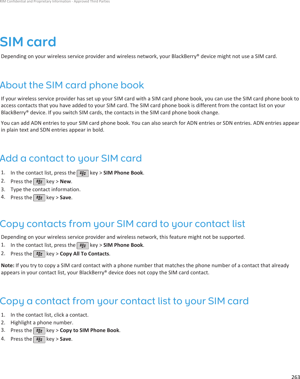 SIM cardDepending on your wireless service provider and wireless network, your BlackBerry® device might not use a SIM card.About the SIM card phone bookIf your wireless service provider has set up your SIM card with a SIM card phone book, you can use the SIM card phone book toaccess contacts that you have added to your SIM card. The SIM card phone book is different from the contact list on yourBlackBerry® device. If you switch SIM cards, the contacts in the SIM card phone book change.You can add ADN entries to your SIM card phone book. You can also search for ADN entries or SDN entries. ADN entries appearin plain text and SDN entries appear in bold.Add a contact to your SIM card1. In the contact list, press the   key &gt; SIM Phone Book.2. Press the   key &gt; New.3. Type the contact information.4. Press the   key &gt; Save.Copy contacts from your SIM card to your contact listDepending on your wireless service provider and wireless network, this feature might not be supported.1. In the contact list, press the   key &gt; SIM Phone Book.2. Press the   key &gt; Copy All To Contacts.Note: If you try to copy a SIM card contact with a phone number that matches the phone number of a contact that alreadyappears in your contact list, your BlackBerry® device does not copy the SIM card contact.Copy a contact from your contact list to your SIM card1. In the contact list, click a contact.2. Highlight a phone number.3. Press the   key &gt; Copy to SIM Phone Book.4. Press the   key &gt; Save.RIM Confidential and Proprietary Information - Approved Third Parties263