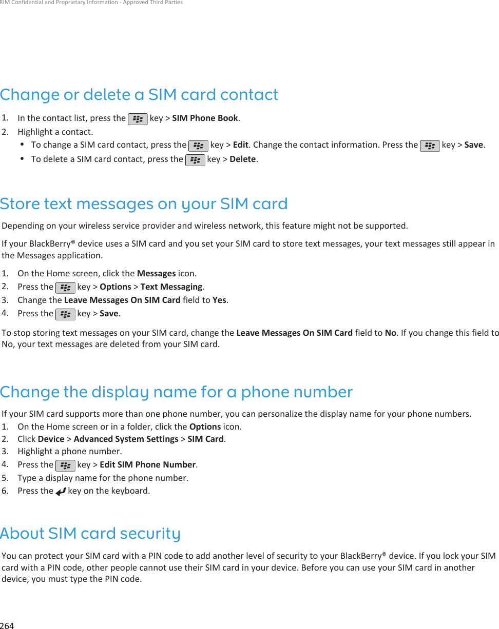 Change or delete a SIM card contact1. In the contact list, press the   key &gt; SIM Phone Book.2. Highlight a contact.•To change a SIM card contact, press the   key &gt; Edit. Change the contact information. Press the   key &gt; Save.•To delete a SIM card contact, press the   key &gt; Delete.Store text messages on your SIM cardDepending on your wireless service provider and wireless network, this feature might not be supported.If your BlackBerry® device uses a SIM card and you set your SIM card to store text messages, your text messages still appear inthe Messages application.1. On the Home screen, click the Messages icon.2. Press the   key &gt; Options &gt; Text Messaging.3. Change the Leave Messages On SIM Card field to Yes.4. Press the   key &gt; Save.To stop storing text messages on your SIM card, change the Leave Messages On SIM Card field to No. If you change this field toNo, your text messages are deleted from your SIM card.Change the display name for a phone numberIf your SIM card supports more than one phone number, you can personalize the display name for your phone numbers.1. On the Home screen or in a folder, click the Options icon.2. Click Device &gt; Advanced System Settings &gt; SIM Card.3. Highlight a phone number.4. Press the   key &gt; Edit SIM Phone Number.5. Type a display name for the phone number.6. Press the   key on the keyboard.About SIM card securityYou can protect your SIM card with a PIN code to add another level of security to your BlackBerry® device. If you lock your SIMcard with a PIN code, other people cannot use their SIM card in your device. Before you can use your SIM card in anotherdevice, you must type the PIN code.RIM Confidential and Proprietary Information - Approved Third Parties264