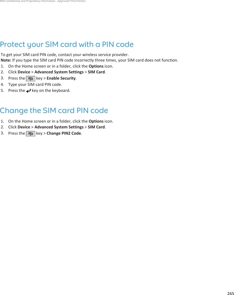 Protect your SIM card with a PIN codeTo get your SIM card PIN code, contact your wireless service provider.Note: If you type the SIM card PIN code incorrectly three times, your SIM card does not function.1. On the Home screen or in a folder, click the Options icon.2. Click Device &gt; Advanced System Settings &gt; SIM Card.3. Press the   key &gt; Enable Security.4. Type your SIM card PIN code.5. Press the   key on the keyboard.Change the SIM card PIN code1. On the Home screen or in a folder, click the Options icon.2. Click Device &gt; Advanced System Settings &gt; SIM Card.3. Press the   key &gt; Change PIN2 Code.RIM Confidential and Proprietary Information - Approved Third Parties265