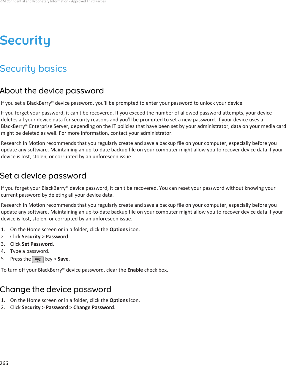 SecuritySecurity basicsAbout the device passwordIf you set a BlackBerry® device password, you&apos;ll be prompted to enter your password to unlock your device.If you forget your password, it can&apos;t be recovered. If you exceed the number of allowed password attempts, your devicedeletes all your device data for security reasons and you&apos;ll be prompted to set a new password. If your device uses aBlackBerry® Enterprise Server, depending on the IT policies that have been set by your administrator, data on your media cardmight be deleted as well. For more information, contact your administrator.Research In Motion recommends that you regularly create and save a backup file on your computer, especially before youupdate any software. Maintaining an up-to-date backup file on your computer might allow you to recover device data if yourdevice is lost, stolen, or corrupted by an unforeseen issue.Set a device passwordIf you forget your BlackBerry® device password, it can&apos;t be recovered. You can reset your password without knowing yourcurrent password by deleting all your device data.Research In Motion recommends that you regularly create and save a backup file on your computer, especially before youupdate any software. Maintaining an up-to-date backup file on your computer might allow you to recover device data if yourdevice is lost, stolen, or corrupted by an unforeseen issue.1. On the Home screen or in a folder, click the Options icon.2. Click Security &gt; Password.3. Click Set Password.4. Type a password.5. Press the   key &gt; Save.To turn off your BlackBerry® device password, clear the Enable check box.Change the device password1. On the Home screen or in a folder, click the Options icon.2. Click Security &gt; Password &gt; Change Password.RIM Confidential and Proprietary Information - Approved Third Parties266