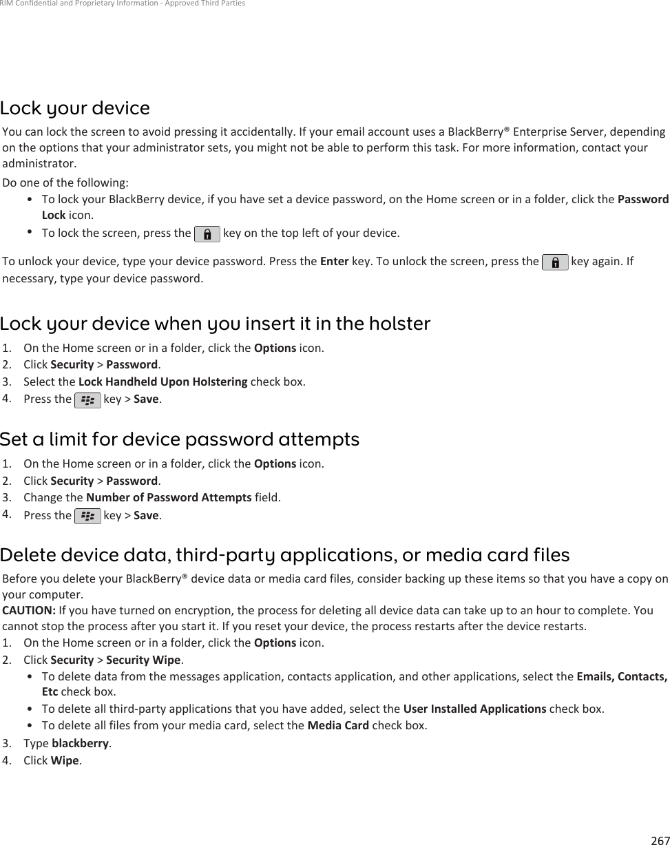 Lock your deviceYou can lock the screen to avoid pressing it accidentally. If your email account uses a BlackBerry® Enterprise Server, dependingon the options that your administrator sets, you might not be able to perform this task. For more information, contact youradministrator.Do one of the following:•To lock your BlackBerry device, if you have set a device password, on the Home screen or in a folder, click the PasswordLock icon.•To lock the screen, press the   key on the top left of your device.To unlock your device, type your device password. Press the Enter key. To unlock the screen, press the   key again. Ifnecessary, type your device password.Lock your device when you insert it in the holster1. On the Home screen or in a folder, click the Options icon.2. Click Security &gt; Password.3. Select the Lock Handheld Upon Holstering check box.4. Press the   key &gt; Save.Set a limit for device password attempts1. On the Home screen or in a folder, click the Options icon.2. Click Security &gt; Password.3. Change the Number of Password Attempts field.4. Press the   key &gt; Save.Delete device data, third-party applications, or media card filesBefore you delete your BlackBerry® device data or media card files, consider backing up these items so that you have a copy onyour computer.CAUTION: If you have turned on encryption, the process for deleting all device data can take up to an hour to complete. Youcannot stop the process after you start it. If you reset your device, the process restarts after the device restarts.1. On the Home screen or in a folder, click the Options icon.2. Click Security &gt; Security Wipe.• To delete data from the messages application, contacts application, and other applications, select the Emails, Contacts,Etc check box.• To delete all third-party applications that you have added, select the User Installed Applications check box.• To delete all files from your media card, select the Media Card check box.3. Type blackberry.4. Click Wipe.RIM Confidential and Proprietary Information - Approved Third Parties267