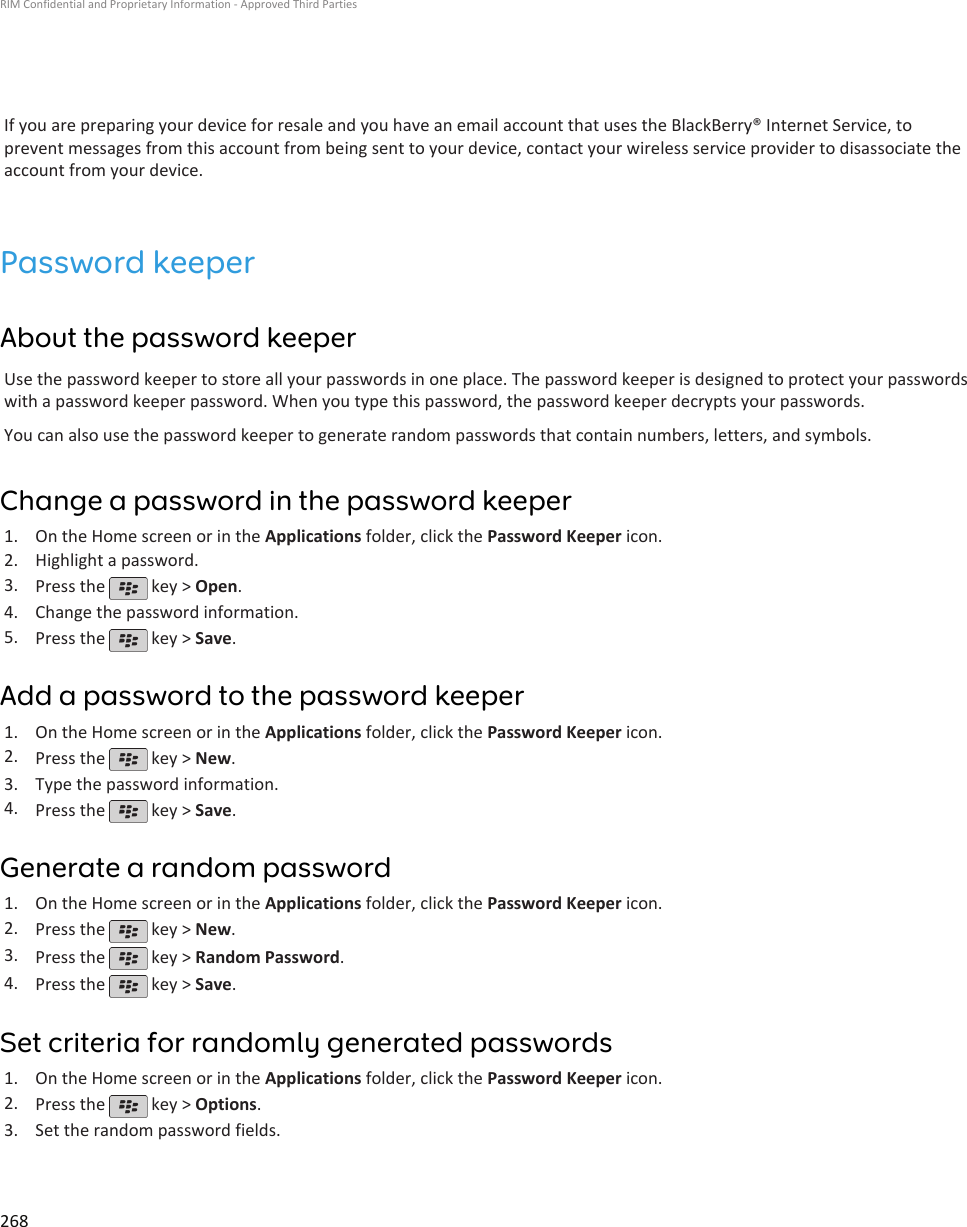 If you are preparing your device for resale and you have an email account that uses the BlackBerry® Internet Service, toprevent messages from this account from being sent to your device, contact your wireless service provider to disassociate theaccount from your device.Password keeperAbout the password keeperUse the password keeper to store all your passwords in one place. The password keeper is designed to protect your passwordswith a password keeper password. When you type this password, the password keeper decrypts your passwords.You can also use the password keeper to generate random passwords that contain numbers, letters, and symbols.Change a password in the password keeper1. On the Home screen or in the Applications folder, click the Password Keeper icon.2. Highlight a password.3. Press the   key &gt; Open.4. Change the password information.5. Press the   key &gt; Save.Add a password to the password keeper1. On the Home screen or in the Applications folder, click the Password Keeper icon.2. Press the   key &gt; New.3. Type the password information.4. Press the   key &gt; Save.Generate a random password1. On the Home screen or in the Applications folder, click the Password Keeper icon.2. Press the   key &gt; New.3. Press the   key &gt; Random Password.4. Press the   key &gt; Save.Set criteria for randomly generated passwords1. On the Home screen or in the Applications folder, click the Password Keeper icon.2. Press the   key &gt; Options.3. Set the random password fields.RIM Confidential and Proprietary Information - Approved Third Parties268