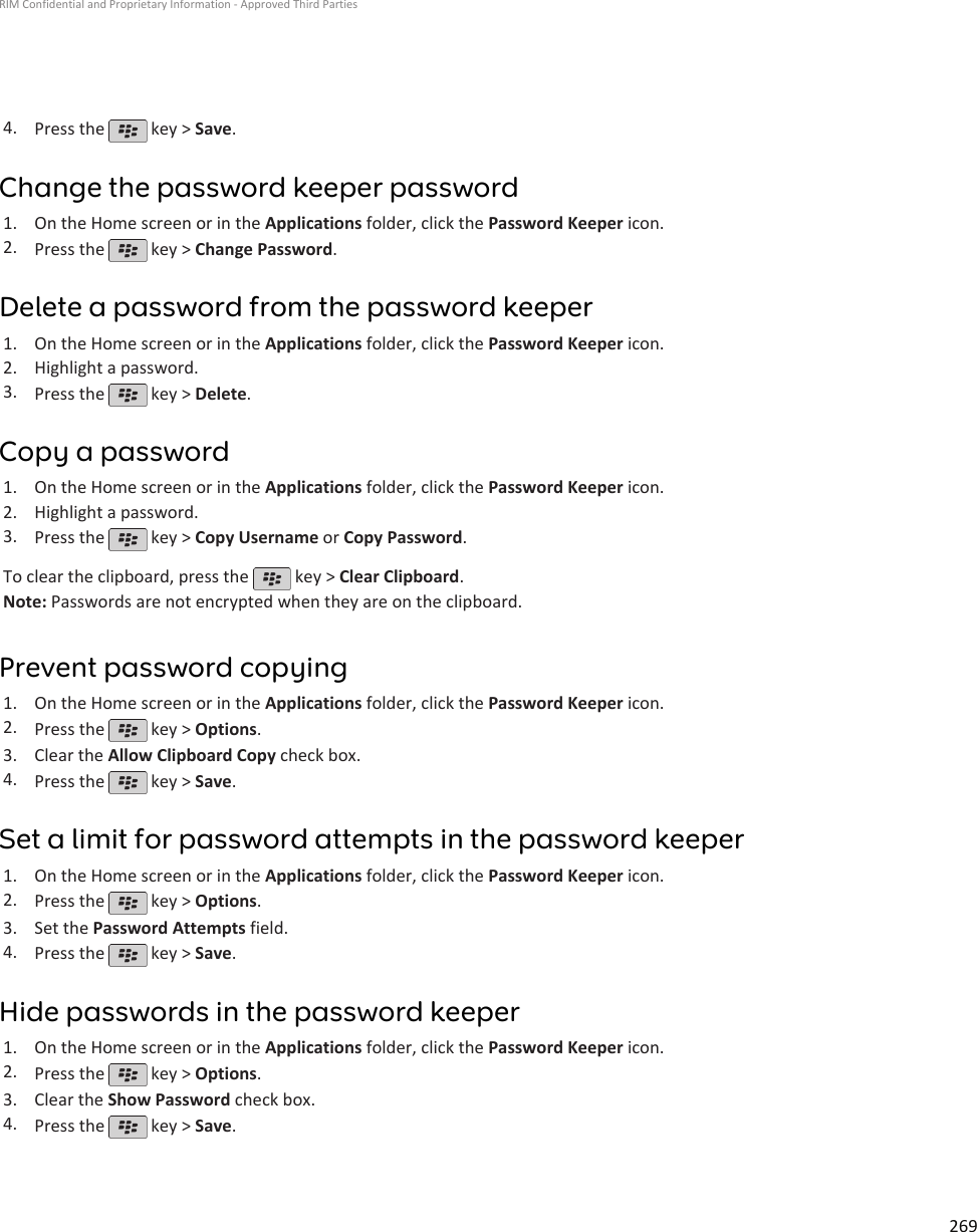 4. Press the   key &gt; Save.Change the password keeper password1. On the Home screen or in the Applications folder, click the Password Keeper icon.2. Press the   key &gt; Change Password.Delete a password from the password keeper1. On the Home screen or in the Applications folder, click the Password Keeper icon.2. Highlight a password.3. Press the   key &gt; Delete.Copy a password1. On the Home screen or in the Applications folder, click the Password Keeper icon.2. Highlight a password.3. Press the   key &gt; Copy Username or Copy Password.To clear the clipboard, press the   key &gt; Clear Clipboard.Note: Passwords are not encrypted when they are on the clipboard.Prevent password copying1. On the Home screen or in the Applications folder, click the Password Keeper icon.2. Press the   key &gt; Options.3. Clear the Allow Clipboard Copy check box.4. Press the   key &gt; Save.Set a limit for password attempts in the password keeper1. On the Home screen or in the Applications folder, click the Password Keeper icon.2. Press the   key &gt; Options.3. Set the Password Attempts field.4. Press the   key &gt; Save.Hide passwords in the password keeper1. On the Home screen or in the Applications folder, click the Password Keeper icon.2. Press the   key &gt; Options.3. Clear the Show Password check box.4. Press the   key &gt; Save.RIM Confidential and Proprietary Information - Approved Third Parties269