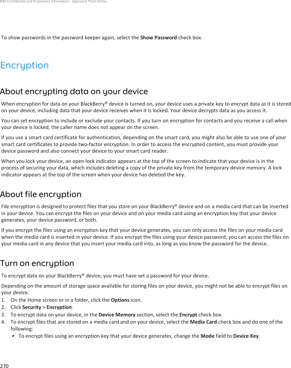 To show passwords in the password keeper again, select the Show Password check box.EncryptionAbout encrypting data on your deviceWhen encryption for data on your BlackBerry® device is turned on, your device uses a private key to encrypt data as it is storedon your device, including data that your device receives when it is locked. Your device decrypts data as you access it.You can set encryption to include or exclude your contacts. If you turn on encryption for contacts and you receive a call whenyour device is locked, the caller name does not appear on the screen.If you use a smart card certificate for authentication, depending on the smart card, you might also be able to use one of yoursmart card certificates to provide two-factor encryption. In order to access the encrypted content, you must provide yourdevice password and also connect your device to your smart card reader.When you lock your device, an open lock indicator appears at the top of the screen to indicate that your device is in theprocess of securing your data, which includes deleting a copy of the private key from the temporary device memory. A lockindicator appears at the top of the screen when your device has deleted the key.About file encryptionFile encryption is designed to protect files that you store on your BlackBerry® device and on a media card that can be insertedin your device. You can encrypt the files on your device and on your media card using an encryption key that your devicegenerates, your device password, or both.If you encrypt the files using an encryption key that your device generates, you can only access the files on your media cardwhen the media card is inserted in your device. If you encrypt the files using your device password, you can access the files onyour media card in any device that you insert your media card into, as long as you know the password for the device.Turn on encryptionTo encrypt data on your BlackBerry® device, you must have set a password for your device.Depending on the amount of storage space available for storing files on your device, you might not be able to encrypt files onyour device.1. On the Home screen or in a folder, click the Options icon.2. Click Security &gt; Encryption.3. To encrypt data on your device, in the Device Memory section, select the Encrypt check box.4. To encrypt files that are stored on a media card and on your device, select the Media Card check box and do one of thefollowing:• To encrypt files using an encryption key that your device generates, change the Mode field to Device Key.RIM Confidential and Proprietary Information - Approved Third Parties270