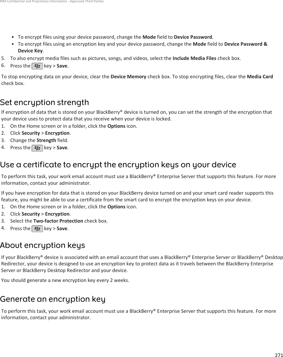 • To encrypt files using your device password, change the Mode field to Device Password.•To encrypt files using an encryption key and your device password, change the Mode field to Device Password &amp;Device Key.5. To also encrypt media files such as pictures, songs, and videos, select the Include Media Files check box.6. Press the   key &gt; Save.To stop encrypting data on your device, clear the Device Memory check box. To stop encrypting files, clear the Media Cardcheck box.Set encryption strengthIf encryption of data that is stored on your BlackBerry® device is turned on, you can set the strength of the encryption thatyour device uses to protect data that you receive when your device is locked.1. On the Home screen or in a folder, click the Options icon.2. Click Security &gt; Encryption.3. Change the Strength field.4. Press the   key &gt; Save.Use a certificate to encrypt the encryption keys on your deviceTo perform this task, your work email account must use a BlackBerry® Enterprise Server that supports this feature. For moreinformation, contact your administrator.If you have encryption for data that is stored on your BlackBerry device turned on and your smart card reader supports thisfeature, you might be able to use a certificate from the smart card to encrypt the encryption keys on your device.1. On the Home screen or in a folder, click the Options icon.2. Click Security &gt; Encryption.3. Select the Two-factor Protection check box.4. Press the   key &gt; Save.About encryption keysIf your BlackBerry® device is associated with an email account that uses a BlackBerry® Enterprise Server or BlackBerry® DesktopRedirector, your device is designed to use an encryption key to protect data as it travels between the BlackBerry EnterpriseServer or BlackBerry Desktop Redirector and your device.You should generate a new encryption key every 2 weeks.Generate an encryption keyTo perform this task, your work email account must use a BlackBerry® Enterprise Server that supports this feature. For moreinformation, contact your administrator.RIM Confidential and Proprietary Information - Approved Third Parties271