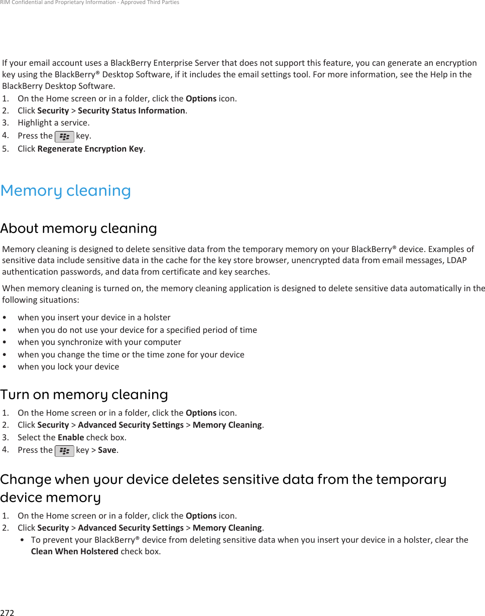 If your email account uses a BlackBerry Enterprise Server that does not support this feature, you can generate an encryptionkey using the BlackBerry® Desktop Software, if it includes the email settings tool. For more information, see the Help in theBlackBerry Desktop Software.1. On the Home screen or in a folder, click the Options icon.2. Click Security &gt; Security Status Information.3. Highlight a service.4. Press the   key.5. Click Regenerate Encryption Key.Memory cleaningAbout memory cleaningMemory cleaning is designed to delete sensitive data from the temporary memory on your BlackBerry® device. Examples ofsensitive data include sensitive data in the cache for the key store browser, unencrypted data from email messages, LDAPauthentication passwords, and data from certificate and key searches.When memory cleaning is turned on, the memory cleaning application is designed to delete sensitive data automatically in thefollowing situations:• when you insert your device in a holster• when you do not use your device for a specified period of time• when you synchronize with your computer• when you change the time or the time zone for your device• when you lock your deviceTurn on memory cleaning1. On the Home screen or in a folder, click the Options icon.2. Click Security &gt; Advanced Security Settings &gt; Memory Cleaning.3. Select the Enable check box.4. Press the   key &gt; Save.Change when your device deletes sensitive data from the temporarydevice memory1. On the Home screen or in a folder, click the Options icon.2. Click Security &gt; Advanced Security Settings &gt; Memory Cleaning.• To prevent your BlackBerry® device from deleting sensitive data when you insert your device in a holster, clear theClean When Holstered check box.RIM Confidential and Proprietary Information - Approved Third Parties272