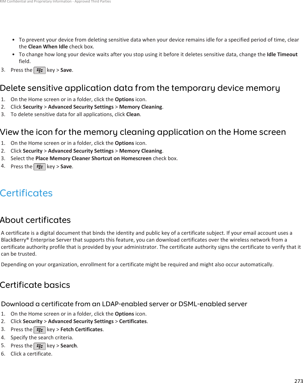 • To prevent your device from deleting sensitive data when your device remains idle for a specified period of time, clearthe Clean When Idle check box.•To change how long your device waits after you stop using it before it deletes sensitive data, change the Idle Timeoutfield.3. Press the   key &gt; Save.Delete sensitive application data from the temporary device memory1. On the Home screen or in a folder, click the Options icon.2. Click Security &gt; Advanced Security Settings &gt; Memory Cleaning.3. To delete sensitive data for all applications, click Clean.View the icon for the memory cleaning application on the Home screen1. On the Home screen or in a folder, click the Options icon.2. Click Security &gt; Advanced Security Settings &gt; Memory Cleaning.3. Select the Place Memory Cleaner Shortcut on Homescreen check box.4. Press the   key &gt; Save.CertificatesAbout certificatesA certificate is a digital document that binds the identity and public key of a certificate subject. If your email account uses aBlackBerry® Enterprise Server that supports this feature, you can download certificates over the wireless network from acertificate authority profile that is provided by your administrator. The certificate authority signs the certificate to verify that itcan be trusted.Depending on your organization, enrollment for a certificate might be required and might also occur automatically.Certificate basicsDownload a certificate from an LDAP-enabled server or DSML-enabled server1. On the Home screen or in a folder, click the Options icon.2. Click Security &gt; Advanced Security Settings &gt; Certificates.3. Press the   key &gt; Fetch Certificates.4. Specify the search criteria.5. Press the   key &gt; Search.6. Click a certificate.RIM Confidential and Proprietary Information - Approved Third Parties273