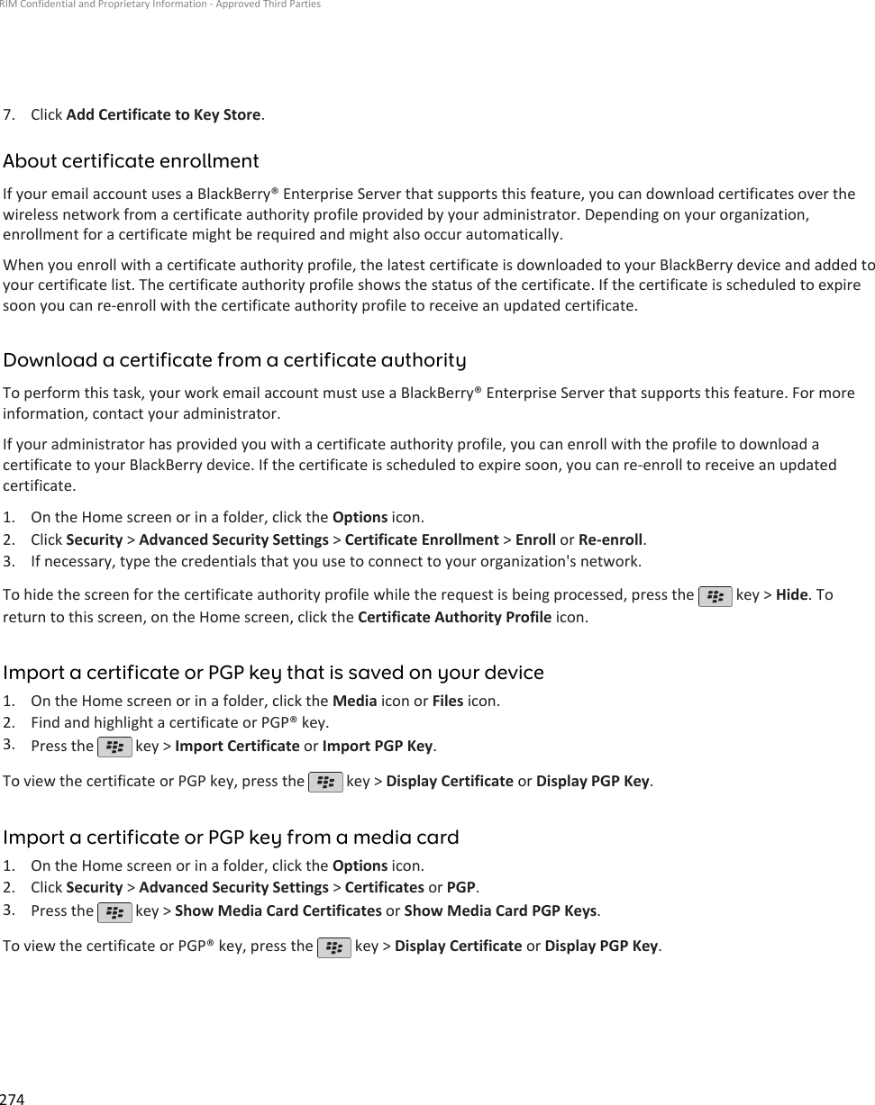 7. Click Add Certificate to Key Store.About certificate enrollmentIf your email account uses a BlackBerry® Enterprise Server that supports this feature, you can download certificates over thewireless network from a certificate authority profile provided by your administrator. Depending on your organization,enrollment for a certificate might be required and might also occur automatically.When you enroll with a certificate authority profile, the latest certificate is downloaded to your BlackBerry device and added toyour certificate list. The certificate authority profile shows the status of the certificate. If the certificate is scheduled to expiresoon you can re-enroll with the certificate authority profile to receive an updated certificate.Download a certificate from a certificate authorityTo perform this task, your work email account must use a BlackBerry® Enterprise Server that supports this feature. For moreinformation, contact your administrator.If your administrator has provided you with a certificate authority profile, you can enroll with the profile to download acertificate to your BlackBerry device. If the certificate is scheduled to expire soon, you can re-enroll to receive an updatedcertificate.1. On the Home screen or in a folder, click the Options icon.2. Click Security &gt; Advanced Security Settings &gt; Certificate Enrollment &gt; Enroll or Re-enroll.3. If necessary, type the credentials that you use to connect to your organization&apos;s network.To hide the screen for the certificate authority profile while the request is being processed, press the   key &gt; Hide. Toreturn to this screen, on the Home screen, click the Certificate Authority Profile icon.Import a certificate or PGP key that is saved on your device1. On the Home screen or in a folder, click the Media icon or Files icon.2. Find and highlight a certificate or PGP® key.3. Press the   key &gt; Import Certificate or Import PGP Key.To view the certificate or PGP key, press the   key &gt; Display Certificate or Display PGP Key.Import a certificate or PGP key from a media card1. On the Home screen or in a folder, click the Options icon.2. Click Security &gt; Advanced Security Settings &gt; Certificates or PGP.3. Press the   key &gt; Show Media Card Certificates or Show Media Card PGP Keys.To view the certificate or PGP® key, press the   key &gt; Display Certificate or Display PGP Key.RIM Confidential and Proprietary Information - Approved Third Parties274