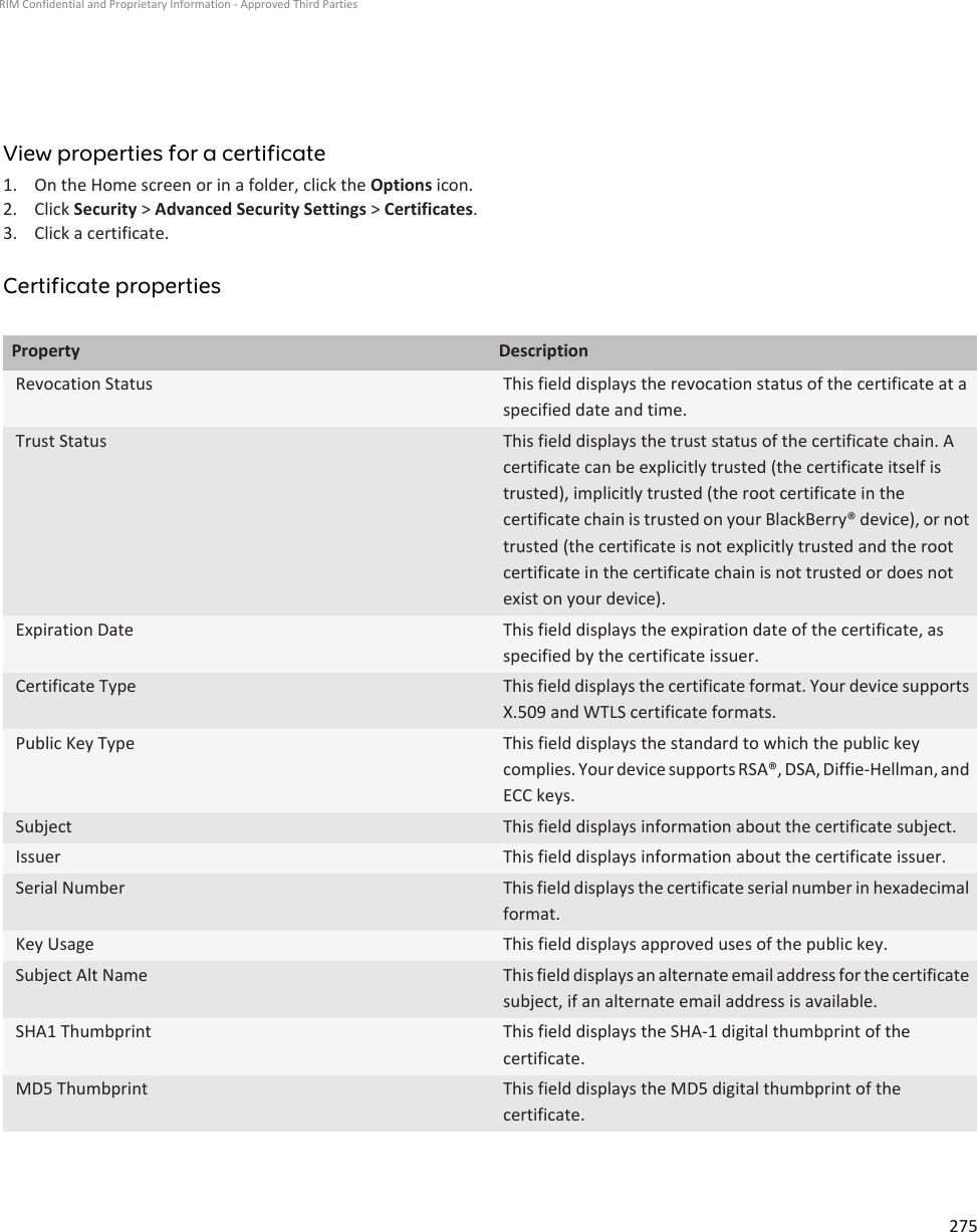 View properties for a certificate1. On the Home screen or in a folder, click the Options icon.2. Click Security &gt; Advanced Security Settings &gt; Certificates.3. Click a certificate.Certificate propertiesProperty DescriptionRevocation Status This field displays the revocation status of the certificate at aspecified date and time.Trust Status This field displays the trust status of the certificate chain. Acertificate can be explicitly trusted (the certificate itself istrusted), implicitly trusted (the root certificate in thecertificate chain is trusted on your BlackBerry® device), or nottrusted (the certificate is not explicitly trusted and the rootcertificate in the certificate chain is not trusted or does notexist on your device).Expiration Date This field displays the expiration date of the certificate, asspecified by the certificate issuer.Certificate Type This field displays the certificate format. Your device supportsX.509 and WTLS certificate formats.Public Key Type This field displays the standard to which the public keycomplies. Your device supports RSA®, DSA, Diffie-Hellman, andECC keys.Subject This field displays information about the certificate subject.Issuer This field displays information about the certificate issuer.Serial Number This field displays the certificate serial number in hexadecimalformat.Key Usage This field displays approved uses of the public key.Subject Alt Name This field displays an alternate email address for the certificatesubject, if an alternate email address is available.SHA1 Thumbprint This field displays the SHA-1 digital thumbprint of thecertificate.MD5 Thumbprint This field displays the MD5 digital thumbprint of thecertificate.RIM Confidential and Proprietary Information - Approved Third Parties275