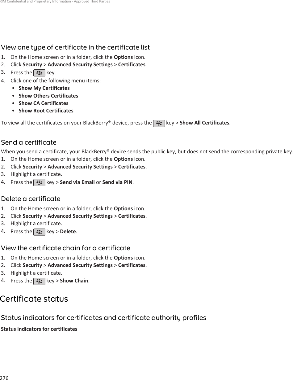 View one type of certificate in the certificate list1. On the Home screen or in a folder, click the Options icon.2. Click Security &gt; Advanced Security Settings &gt; Certificates.3. Press the   key.4. Click one of the following menu items:•Show My Certificates•Show Others Certificates•Show CA Certificates•Show Root CertificatesTo view all the certificates on your BlackBerry® device, press the   key &gt; Show All Certificates.Send a certificateWhen you send a certificate, your BlackBerry® device sends the public key, but does not send the corresponding private key.1. On the Home screen or in a folder, click the Options icon.2. Click Security &gt; Advanced Security Settings &gt; Certificates.3. Highlight a certificate.4. Press the   key &gt; Send via Email or Send via PIN.Delete a certificate1. On the Home screen or in a folder, click the Options icon.2. Click Security &gt; Advanced Security Settings &gt; Certificates.3. Highlight a certificate.4. Press the   key &gt; Delete.View the certificate chain for a certificate1. On the Home screen or in a folder, click the Options icon.2. Click Security &gt; Advanced Security Settings &gt; Certificates.3. Highlight a certificate.4. Press the   key &gt; Show Chain.Certificate statusStatus indicators for certificates and certificate authority profilesStatus indicators for certificatesRIM Confidential and Proprietary Information - Approved Third Parties276