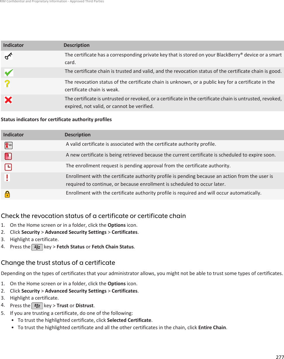 Indicator DescriptionThe certificate has a corresponding private key that is stored on your BlackBerry® device or a smartcard.The certificate chain is trusted and valid, and the revocation status of the certificate chain is good.The revocation status of the certificate chain is unknown, or a public key for a certificate in thecertificate chain is weak.The certificate is untrusted or revoked, or a certificate in the certificate chain is untrusted, revoked,expired, not valid, or cannot be verified.Status indicators for certificate authority profilesIndicator DescriptionA valid certificate is associated with the certificate authority profile.A new certificate is being retrieved because the current certificate is scheduled to expire soon.The enrollment request is pending approval from the certificate authority.Enrollment with the certificate authority profile is pending because an action from the user isrequired to continue, or because enrollment is scheduled to occur later.Enrollment with the certificate authority profile is required and will occur automatically.Check the revocation status of a certificate or certificate chain1. On the Home screen or in a folder, click the Options icon.2. Click Security &gt; Advanced Security Settings &gt; Certificates.3. Highlight a certificate.4. Press the   key &gt; Fetch Status or Fetch Chain Status.Change the trust status of a certificateDepending on the types of certificates that your administrator allows, you might not be able to trust some types of certificates.1. On the Home screen or in a folder, click the Options icon.2. Click Security &gt; Advanced Security Settings &gt; Certificates.3. Highlight a certificate.4. Press the   key &gt; Trust or Distrust.5. If you are trusting a certificate, do one of the following:• To trust the highlighted certificate, click Selected Certificate.• To trust the highlighted certificate and all the other certificates in the chain, click Entire Chain.RIM Confidential and Proprietary Information - Approved Third Parties277