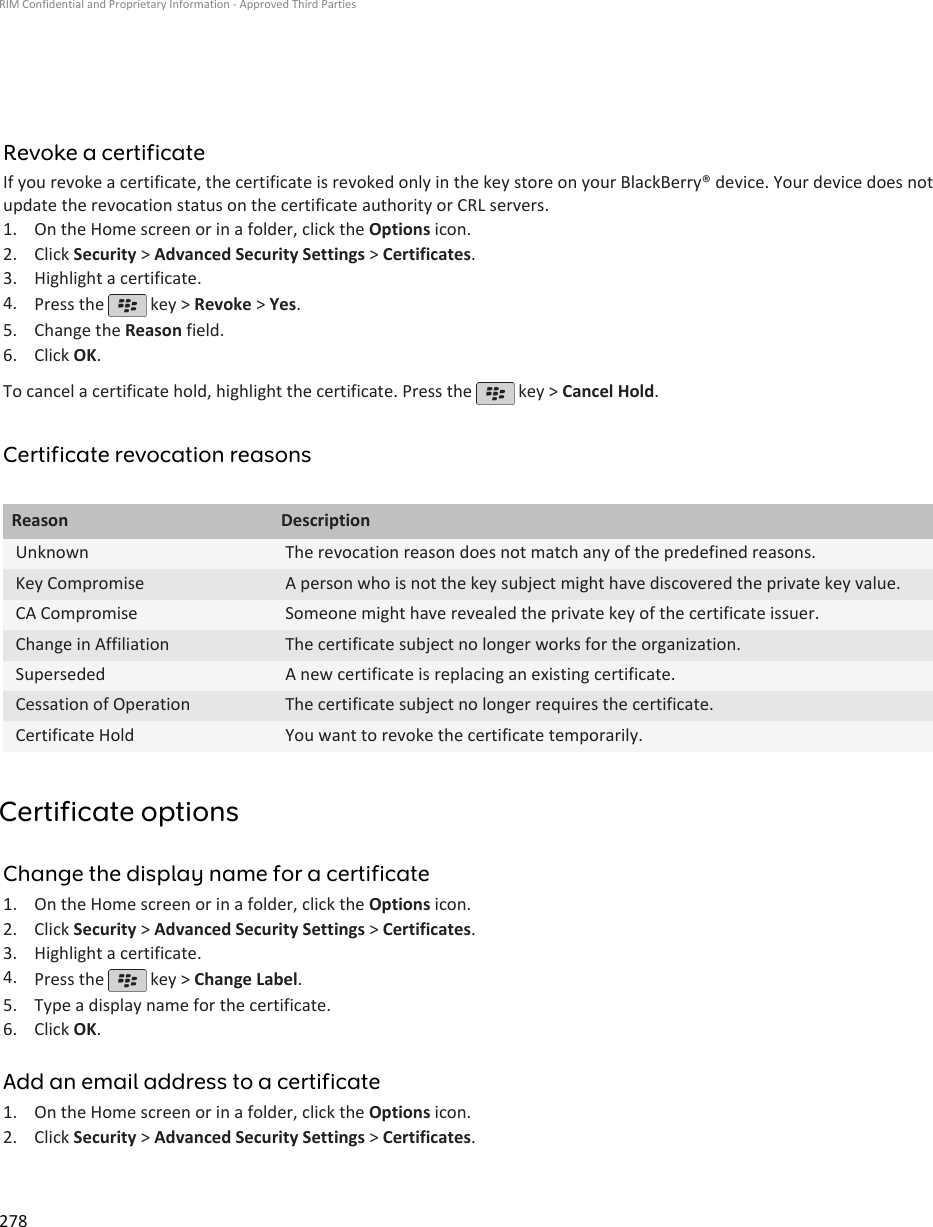 Revoke a certificateIf you revoke a certificate, the certificate is revoked only in the key store on your BlackBerry® device. Your device does notupdate the revocation status on the certificate authority or CRL servers.1. On the Home screen or in a folder, click the Options icon.2. Click Security &gt; Advanced Security Settings &gt; Certificates.3. Highlight a certificate.4. Press the   key &gt; Revoke &gt; Yes.5. Change the Reason field.6. Click OK.To cancel a certificate hold, highlight the certificate. Press the   key &gt; Cancel Hold.Certificate revocation reasonsReason DescriptionUnknown The revocation reason does not match any of the predefined reasons.Key Compromise A person who is not the key subject might have discovered the private key value.CA Compromise Someone might have revealed the private key of the certificate issuer.Change in Affiliation The certificate subject no longer works for the organization.Superseded A new certificate is replacing an existing certificate.Cessation of Operation The certificate subject no longer requires the certificate.Certificate Hold You want to revoke the certificate temporarily.Certificate optionsChange the display name for a certificate1. On the Home screen or in a folder, click the Options icon.2. Click Security &gt; Advanced Security Settings &gt; Certificates.3. Highlight a certificate.4. Press the   key &gt; Change Label.5. Type a display name for the certificate.6. Click OK.Add an email address to a certificate1. On the Home screen or in a folder, click the Options icon.2. Click Security &gt; Advanced Security Settings &gt; Certificates.RIM Confidential and Proprietary Information - Approved Third Parties278