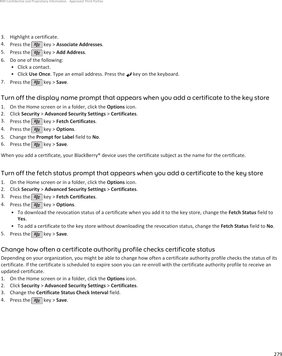 3. Highlight a certificate.4. Press the   key &gt; Associate Addresses.5. Press the   key &gt; Add Address.6. Do one of the following:• Click a contact.• Click Use Once. Type an email address. Press the   key on the keyboard.7. Press the   key &gt; Save.Turn off the display name prompt that appears when you add a certificate to the key store1. On the Home screen or in a folder, click the Options icon.2. Click Security &gt; Advanced Security Settings &gt; Certificates.3. Press the   key &gt; Fetch Certificates.4. Press the   key &gt; Options.5. Change the Prompt for Label field to No.6. Press the   key &gt; Save.When you add a certificate, your BlackBerry® device uses the certificate subject as the name for the certificate.Turn off the fetch status prompt that appears when you add a certificate to the key store1. On the Home screen or in a folder, click the Options icon.2. Click Security &gt; Advanced Security Settings &gt; Certificates.3. Press the   key &gt; Fetch Certificates.4. Press the   key &gt; Options.•To download the revocation status of a certificate when you add it to the key store, change the Fetch Status field toYes.• To add a certificate to the key store without downloading the revocation status, change the Fetch Status field to No.5. Press the   key &gt; Save.Change how often a certificate authority profile checks certificate statusDepending on your organization, you might be able to change how often a certificate authority profile checks the status of itscertificate. If the certificate is scheduled to expire soon you can re-enroll with the certificate authority profile to receive anupdated certificate.1. On the Home screen or in a folder, click the Options icon.2. Click Security &gt; Advanced Security Settings &gt; Certificates.3. Change the Certificate Status Check Interval field.4. Press the   key &gt; Save.RIM Confidential and Proprietary Information - Approved Third Parties279