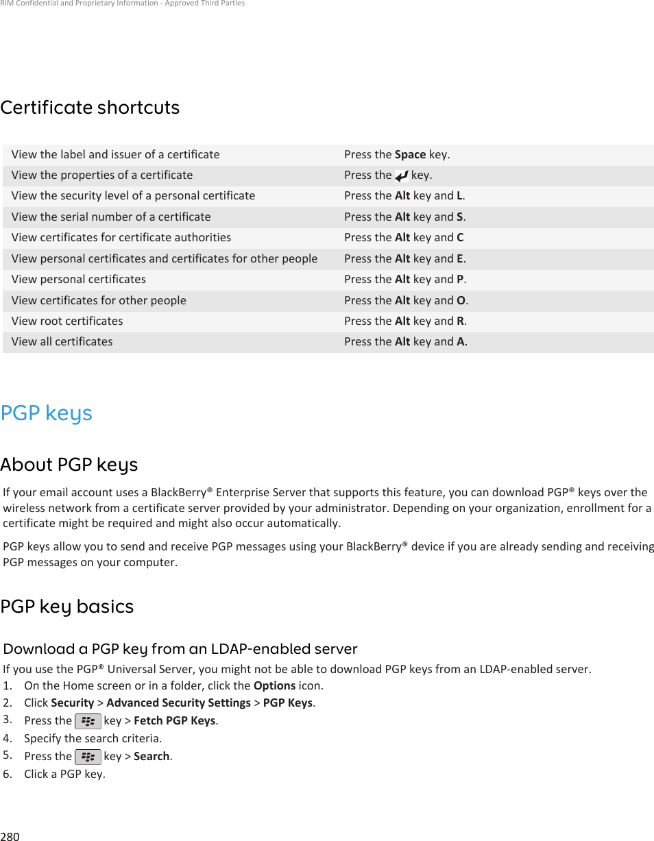 Certificate shortcutsView the label and issuer of a certificate Press the Space key.View the properties of a certificate Press the   key.View the security level of a personal certificate Press the Alt key and L.View the serial number of a certificate Press the Alt key and S.View certificates for certificate authorities Press the Alt key and CView personal certificates and certificates for other people Press the Alt key and E.View personal certificates Press the Alt key and P.View certificates for other people Press the Alt key and O.View root certificates Press the Alt key and R.View all certificates Press the Alt key and A.PGP keysAbout PGP keysIf your email account uses a BlackBerry® Enterprise Server that supports this feature, you can download PGP® keys over thewireless network from a certificate server provided by your administrator. Depending on your organization, enrollment for acertificate might be required and might also occur automatically.PGP keys allow you to send and receive PGP messages using your BlackBerry® device if you are already sending and receivingPGP messages on your computer.PGP key basicsDownload a PGP key from an LDAP-enabled serverIf you use the PGP® Universal Server, you might not be able to download PGP keys from an LDAP-enabled server.1. On the Home screen or in a folder, click the Options icon.2. Click Security &gt; Advanced Security Settings &gt; PGP Keys.3. Press the   key &gt; Fetch PGP Keys.4. Specify the search criteria.5. Press the   key &gt; Search.6. Click a PGP key.RIM Confidential and Proprietary Information - Approved Third Parties280