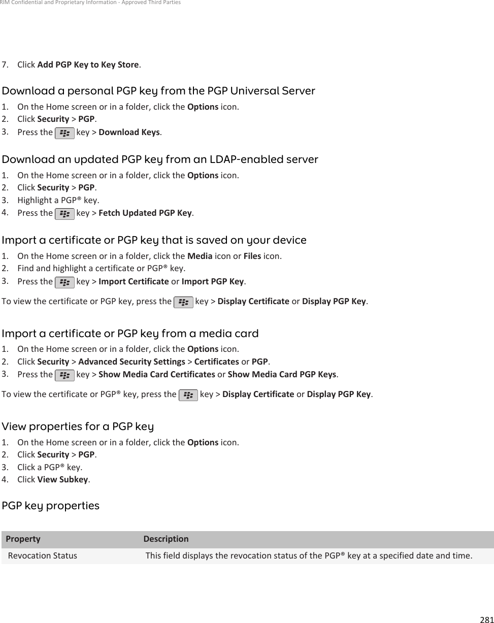 7. Click Add PGP Key to Key Store.Download a personal PGP key from the PGP Universal Server1. On the Home screen or in a folder, click the Options icon.2. Click Security &gt; PGP.3. Press the   key &gt; Download Keys.Download an updated PGP key from an LDAP-enabled server1. On the Home screen or in a folder, click the Options icon.2. Click Security &gt; PGP.3. Highlight a PGP® key.4. Press the   key &gt; Fetch Updated PGP Key.Import a certificate or PGP key that is saved on your device1. On the Home screen or in a folder, click the Media icon or Files icon.2. Find and highlight a certificate or PGP® key.3. Press the   key &gt; Import Certificate or Import PGP Key.To view the certificate or PGP key, press the   key &gt; Display Certificate or Display PGP Key.Import a certificate or PGP key from a media card1. On the Home screen or in a folder, click the Options icon.2. Click Security &gt; Advanced Security Settings &gt; Certificates or PGP.3. Press the   key &gt; Show Media Card Certificates or Show Media Card PGP Keys.To view the certificate or PGP® key, press the   key &gt; Display Certificate or Display PGP Key.View properties for a PGP key1. On the Home screen or in a folder, click the Options icon.2. Click Security &gt; PGP.3. Click a PGP® key.4. Click View Subkey.PGP key propertiesProperty DescriptionRevocation Status This field displays the revocation status of the PGP® key at a specified date and time.RIM Confidential and Proprietary Information - Approved Third Parties281