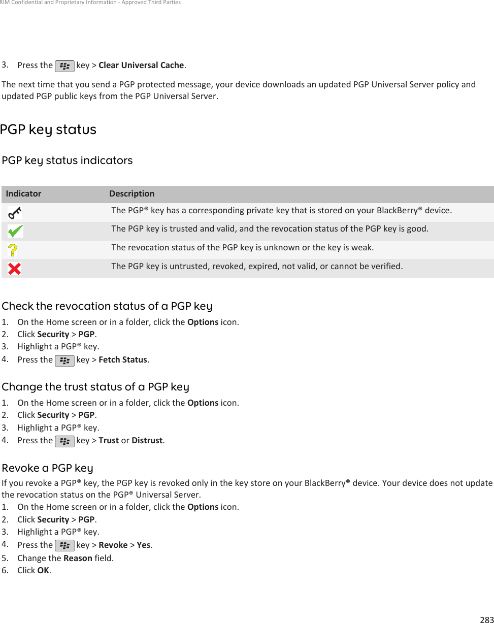 3. Press the   key &gt; Clear Universal Cache.The next time that you send a PGP protected message, your device downloads an updated PGP Universal Server policy andupdated PGP public keys from the PGP Universal Server.PGP key statusPGP key status indicatorsIndicator DescriptionThe PGP® key has a corresponding private key that is stored on your BlackBerry® device.The PGP key is trusted and valid, and the revocation status of the PGP key is good.The revocation status of the PGP key is unknown or the key is weak.The PGP key is untrusted, revoked, expired, not valid, or cannot be verified.Check the revocation status of a PGP key1. On the Home screen or in a folder, click the Options icon.2. Click Security &gt; PGP.3. Highlight a PGP® key.4. Press the   key &gt; Fetch Status.Change the trust status of a PGP key1. On the Home screen or in a folder, click the Options icon.2. Click Security &gt; PGP.3. Highlight a PGP® key.4. Press the   key &gt; Trust or Distrust.Revoke a PGP keyIf you revoke a PGP® key, the PGP key is revoked only in the key store on your BlackBerry® device. Your device does not updatethe revocation status on the PGP® Universal Server.1. On the Home screen or in a folder, click the Options icon.2. Click Security &gt; PGP.3. Highlight a PGP® key.4. Press the   key &gt; Revoke &gt; Yes.5. Change the Reason field.6. Click OK.RIM Confidential and Proprietary Information - Approved Third Parties283