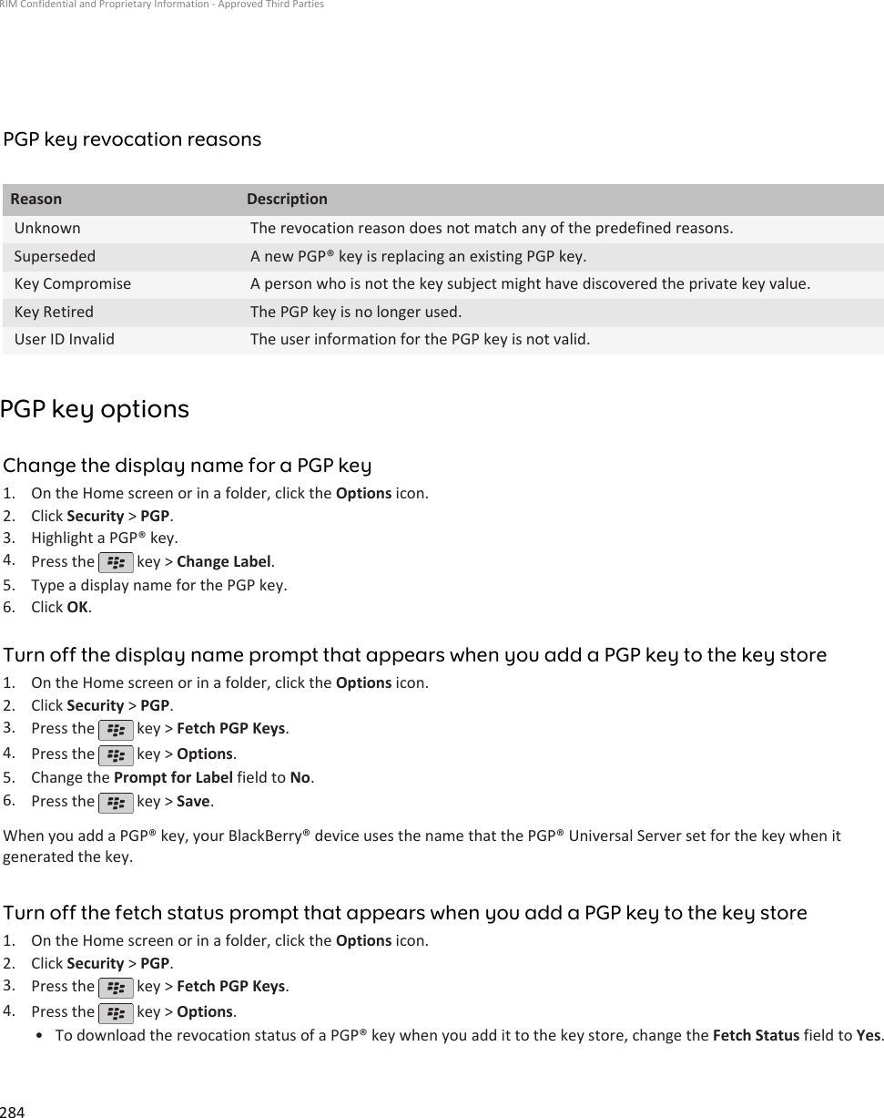 PGP key revocation reasonsReason DescriptionUnknown The revocation reason does not match any of the predefined reasons.Superseded A new PGP® key is replacing an existing PGP key.Key Compromise A person who is not the key subject might have discovered the private key value.Key Retired The PGP key is no longer used.User ID Invalid The user information for the PGP key is not valid.PGP key optionsChange the display name for a PGP key1. On the Home screen or in a folder, click the Options icon.2. Click Security &gt; PGP.3. Highlight a PGP® key.4. Press the   key &gt; Change Label.5. Type a display name for the PGP key.6. Click OK.Turn off the display name prompt that appears when you add a PGP key to the key store1. On the Home screen or in a folder, click the Options icon.2. Click Security &gt; PGP.3. Press the   key &gt; Fetch PGP Keys.4. Press the   key &gt; Options.5. Change the Prompt for Label field to No.6. Press the   key &gt; Save.When you add a PGP® key, your BlackBerry® device uses the name that the PGP® Universal Server set for the key when itgenerated the key.Turn off the fetch status prompt that appears when you add a PGP key to the key store1. On the Home screen or in a folder, click the Options icon.2. Click Security &gt; PGP.3. Press the   key &gt; Fetch PGP Keys.4. Press the   key &gt; Options.•To download the revocation status of a PGP® key when you add it to the key store, change the Fetch Status field to Yes.RIM Confidential and Proprietary Information - Approved Third Parties284