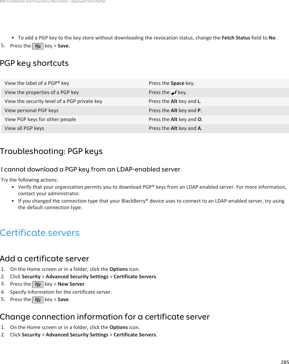 • To add a PGP key to the key store without downloading the revocation status, change the Fetch Status field to No.5. Press the   key &gt; Save.PGP key shortcutsView the label of a PGP® key Press the Space key.View the properties of a PGP key Press the   key.View the security level of a PGP private key Press the Alt key and L.View personal PGP keys Press the Alt key and P.View PGP keys for other people Press the Alt key and O.View all PGP keys Press the Alt key and A.Troubleshooting: PGP keysI cannot download a PGP key from an LDAP-enabled serverTry the following actions:•Verify that your organization permits you to download PGP® keys from an LDAP-enabled server. For more information,contact your administrator.• If you changed the connection type that your BlackBerry® device uses to connect to an LDAP-enabled server, try usingthe default connection type.Certificate serversAdd a certificate server1. On the Home screen or in a folder, click the Options icon.2. Click Security &gt; Advanced Security Settings &gt; Certificate Servers.3. Press the   key &gt; New Server.4. Specify information for the certificate server.5. Press the   key &gt; Save.Change connection information for a certificate server1. On the Home screen or in a folder, click the Options icon.2. Click Security &gt; Advanced Security Settings &gt; Certificate Servers.RIM Confidential and Proprietary Information - Approved Third Parties285