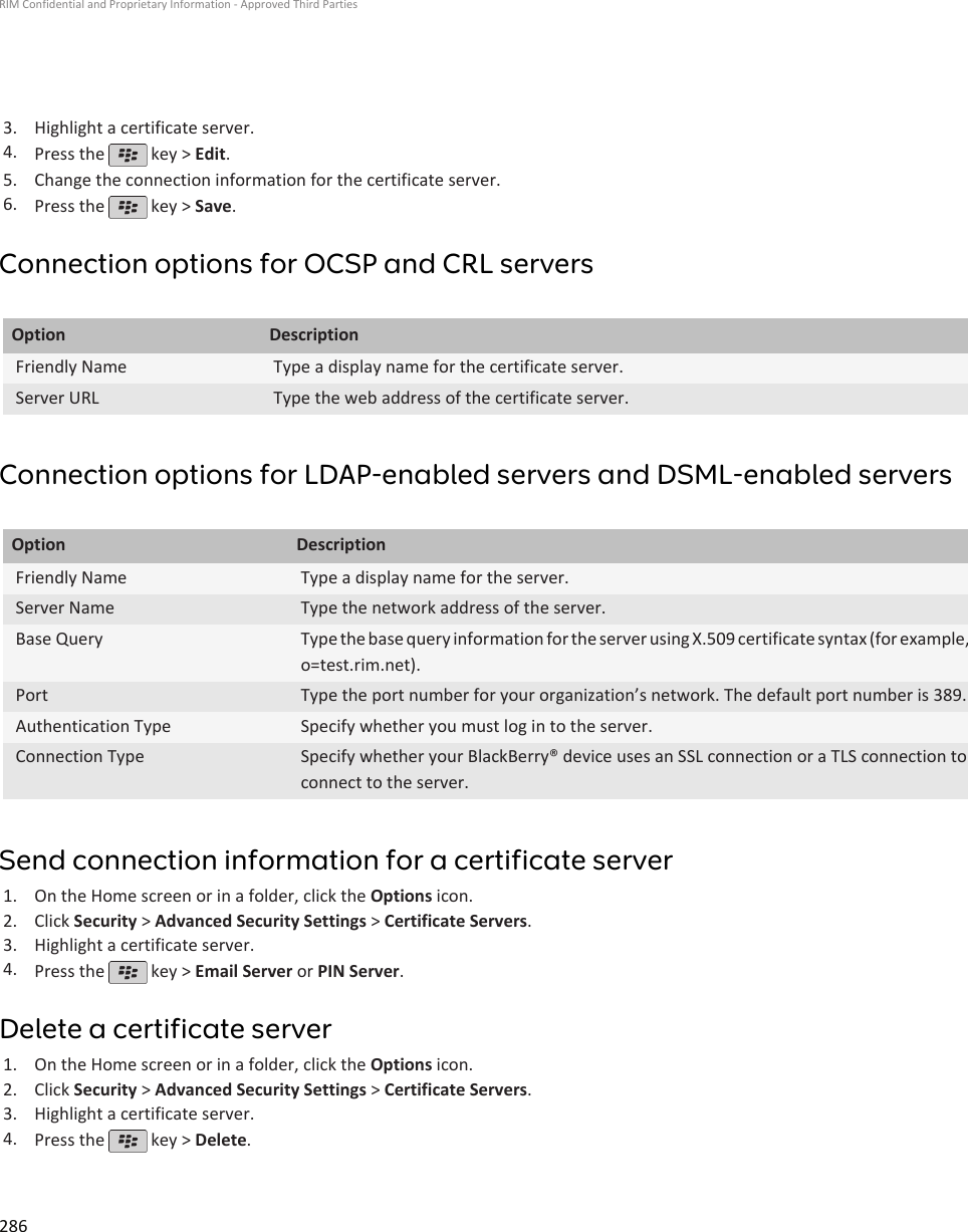 3. Highlight a certificate server.4. Press the   key &gt; Edit.5. Change the connection information for the certificate server.6. Press the   key &gt; Save.Connection options for OCSP and CRL serversOption DescriptionFriendly Name Type a display name for the certificate server.Server URL Type the web address of the certificate server.Connection options for LDAP-enabled servers and DSML-enabled serversOption DescriptionFriendly Name Type a display name for the server.Server Name Type the network address of the server.Base Query Type the base query information for the server using X.509 certificate syntax (for example,o=test.rim.net).Port Type the port number for your organization’s network. The default port number is 389.Authentication Type Specify whether you must log in to the server.Connection Type Specify whether your BlackBerry® device uses an SSL connection or a TLS connection toconnect to the server.Send connection information for a certificate server1. On the Home screen or in a folder, click the Options icon.2. Click Security &gt; Advanced Security Settings &gt; Certificate Servers.3. Highlight a certificate server.4. Press the   key &gt; Email Server or PIN Server.Delete a certificate server1. On the Home screen or in a folder, click the Options icon.2. Click Security &gt; Advanced Security Settings &gt; Certificate Servers.3. Highlight a certificate server.4. Press the   key &gt; Delete.RIM Confidential and Proprietary Information - Approved Third Parties286