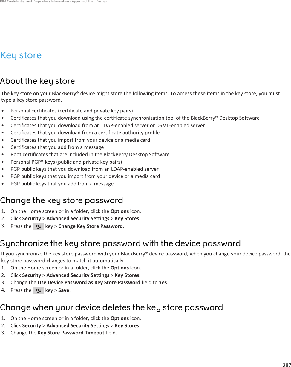 Key storeAbout the key storeThe key store on your BlackBerry® device might store the following items. To access these items in the key store, you musttype a key store password.• Personal certificates (certificate and private key pairs)• Certificates that you download using the certificate synchronization tool of the BlackBerry® Desktop Software• Certificates that you download from an LDAP-enabled server or DSML-enabled server• Certificates that you download from a certificate authority profile• Certificates that you import from your device or a media card• Certificates that you add from a message• Root certificates that are included in the BlackBerry Desktop Software• Personal PGP® keys (public and private key pairs)• PGP public keys that you download from an LDAP-enabled server• PGP public keys that you import from your device or a media card• PGP public keys that you add from a messageChange the key store password1. On the Home screen or in a folder, click the Options icon.2. Click Security &gt; Advanced Security Settings &gt; Key Stores.3. Press the   key &gt; Change Key Store Password.Synchronize the key store password with the device passwordIf you synchronize the key store password with your BlackBerry® device password, when you change your device password, thekey store password changes to match it automatically.1. On the Home screen or in a folder, click the Options icon.2. Click Security &gt; Advanced Security Settings &gt; Key Stores.3. Change the Use Device Password as Key Store Password field to Yes.4. Press the   key &gt; Save.Change when your device deletes the key store password1. On the Home screen or in a folder, click the Options icon.2. Click Security &gt; Advanced Security Settings &gt; Key Stores.3. Change the Key Store Password Timeout field.RIM Confidential and Proprietary Information - Approved Third Parties287