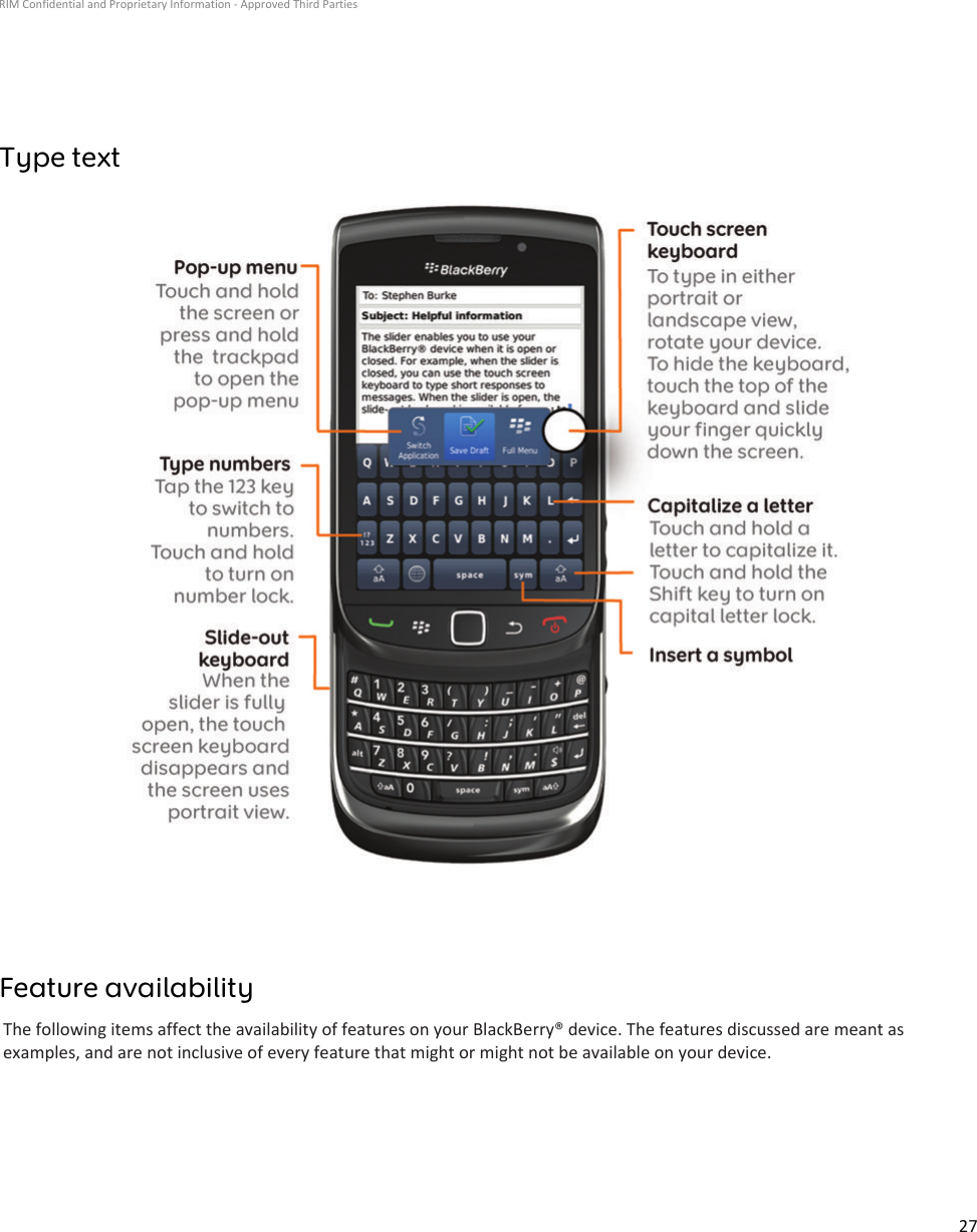 Type textFeature availabilityThe following items affect the availability of features on your BlackBerry® device. The features discussed are meant asexamples, and are not inclusive of every feature that might or might not be available on your device.RIM Confidential and Proprietary Information - Approved Third Parties27