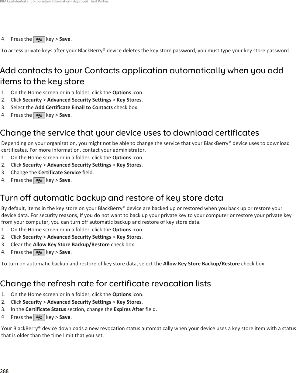 4. Press the   key &gt; Save.To access private keys after your BlackBerry® device deletes the key store password, you must type your key store password.Add contacts to your Contacts application automatically when you additems to the key store1. On the Home screen or in a folder, click the Options icon.2. Click Security &gt; Advanced Security Settings &gt; Key Stores.3. Select the Add Certificate Email to Contacts check box.4. Press the   key &gt; Save.Change the service that your device uses to download certificatesDepending on your organization, you might not be able to change the service that your BlackBerry® device uses to downloadcertificates. For more information, contact your administrator.1. On the Home screen or in a folder, click the Options icon.2. Click Security &gt; Advanced Security Settings &gt; Key Stores.3. Change the Certificate Service field.4. Press the   key &gt; Save.Turn off automatic backup and restore of key store dataBy default, items in the key store on your BlackBerry® device are backed up or restored when you back up or restore yourdevice data. For security reasons, If you do not want to back up your private key to your computer or restore your private keyfrom your computer, you can turn off automatic backup and restore of key store data.1. On the Home screen or in a folder, click the Options icon.2. Click Security &gt; Advanced Security Settings &gt; Key Stores.3. Clear the Allow Key Store Backup/Restore check box.4. Press the   key &gt; Save.To turn on automatic backup and restore of key store data, select the Allow Key Store Backup/Restore check box.Change the refresh rate for certificate revocation lists1. On the Home screen or in a folder, click the Options icon.2. Click Security &gt; Advanced Security Settings &gt; Key Stores.3. In the Certificate Status section, change the Expires After field.4. Press the   key &gt; Save.Your BlackBerry® device downloads a new revocation status automatically when your device uses a key store item with a statusthat is older than the time limit that you set.RIM Confidential and Proprietary Information - Approved Third Parties288