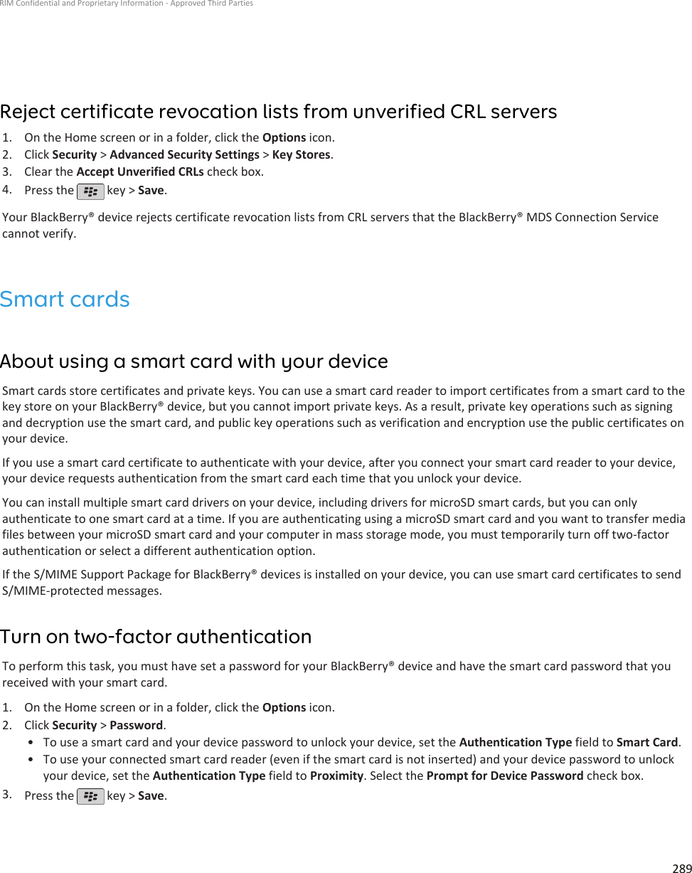 Reject certificate revocation lists from unverified CRL servers1. On the Home screen or in a folder, click the Options icon.2. Click Security &gt; Advanced Security Settings &gt; Key Stores.3. Clear the Accept Unverified CRLs check box.4. Press the   key &gt; Save.Your BlackBerry® device rejects certificate revocation lists from CRL servers that the BlackBerry® MDS Connection Servicecannot verify.Smart cardsAbout using a smart card with your deviceSmart cards store certificates and private keys. You can use a smart card reader to import certificates from a smart card to thekey store on your BlackBerry® device, but you cannot import private keys. As a result, private key operations such as signingand decryption use the smart card, and public key operations such as verification and encryption use the public certificates onyour device.If you use a smart card certificate to authenticate with your device, after you connect your smart card reader to your device,your device requests authentication from the smart card each time that you unlock your device.You can install multiple smart card drivers on your device, including drivers for microSD smart cards, but you can onlyauthenticate to one smart card at a time. If you are authenticating using a microSD smart card and you want to transfer mediafiles between your microSD smart card and your computer in mass storage mode, you must temporarily turn off two-factorauthentication or select a different authentication option.If the S/MIME Support Package for BlackBerry® devices is installed on your device, you can use smart card certificates to sendS/MIME-protected messages.Turn on two-factor authenticationTo perform this task, you must have set a password for your BlackBerry® device and have the smart card password that youreceived with your smart card.1. On the Home screen or in a folder, click the Options icon.2. Click Security &gt; Password.• To use a smart card and your device password to unlock your device, set the Authentication Type field to Smart Card.• To use your connected smart card reader (even if the smart card is not inserted) and your device password to unlockyour device, set the Authentication Type field to Proximity. Select the Prompt for Device Password check box.3. Press the   key &gt; Save.RIM Confidential and Proprietary Information - Approved Third Parties289