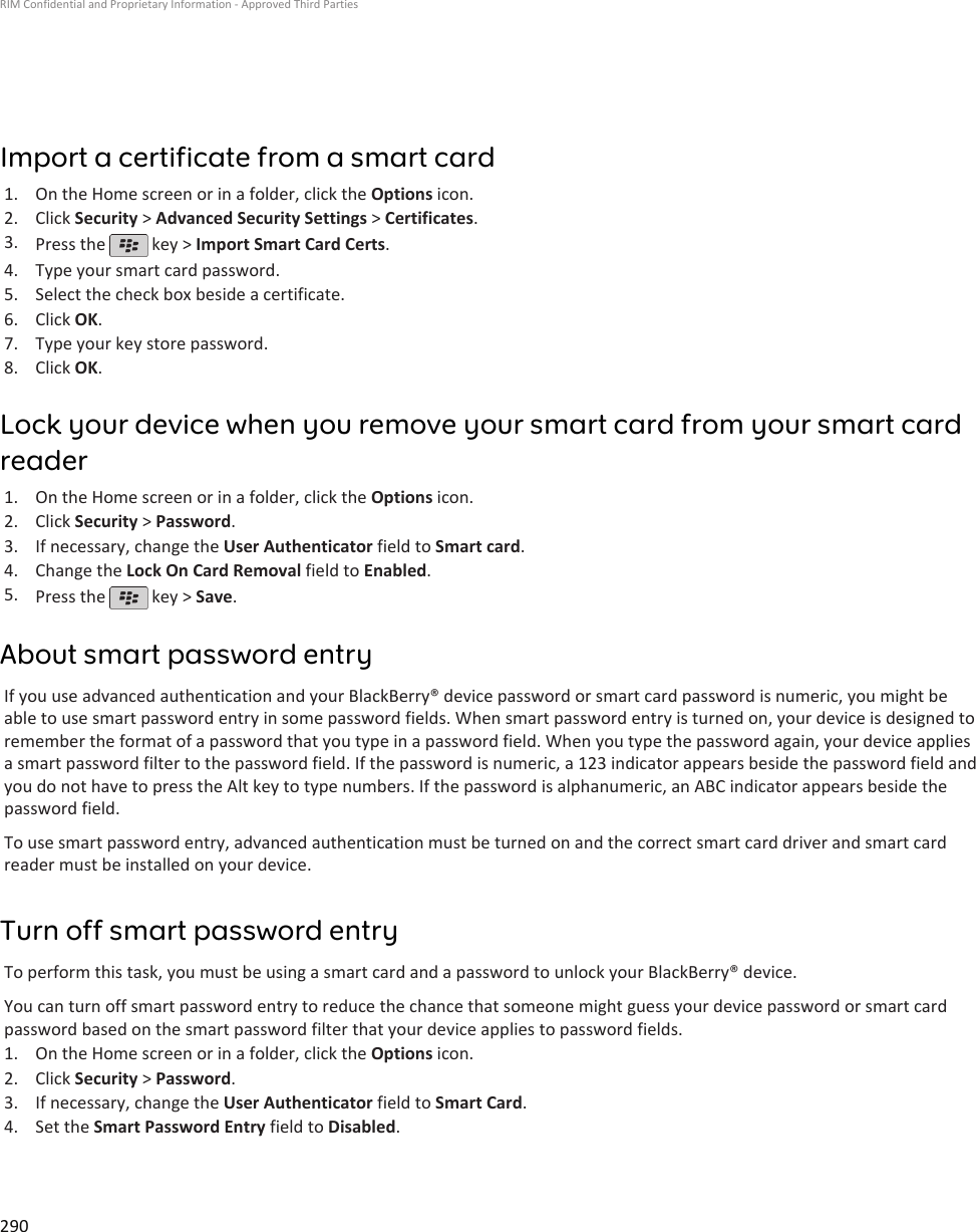 Import a certificate from a smart card1. On the Home screen or in a folder, click the Options icon.2. Click Security &gt; Advanced Security Settings &gt; Certificates.3. Press the   key &gt; Import Smart Card Certs.4. Type your smart card password.5. Select the check box beside a certificate.6. Click OK.7. Type your key store password.8. Click OK.Lock your device when you remove your smart card from your smart cardreader1. On the Home screen or in a folder, click the Options icon.2. Click Security &gt; Password.3. If necessary, change the User Authenticator field to Smart card.4. Change the Lock On Card Removal field to Enabled.5. Press the   key &gt; Save.About smart password entryIf you use advanced authentication and your BlackBerry® device password or smart card password is numeric, you might beable to use smart password entry in some password fields. When smart password entry is turned on, your device is designed toremember the format of a password that you type in a password field. When you type the password again, your device appliesa smart password filter to the password field. If the password is numeric, a 123 indicator appears beside the password field andyou do not have to press the Alt key to type numbers. If the password is alphanumeric, an ABC indicator appears beside thepassword field.To use smart password entry, advanced authentication must be turned on and the correct smart card driver and smart cardreader must be installed on your device.Turn off smart password entryTo perform this task, you must be using a smart card and a password to unlock your BlackBerry® device.You can turn off smart password entry to reduce the chance that someone might guess your device password or smart cardpassword based on the smart password filter that your device applies to password fields.1. On the Home screen or in a folder, click the Options icon.2. Click Security &gt; Password.3. If necessary, change the User Authenticator field to Smart Card.4. Set the Smart Password Entry field to Disabled.RIM Confidential and Proprietary Information - Approved Third Parties290