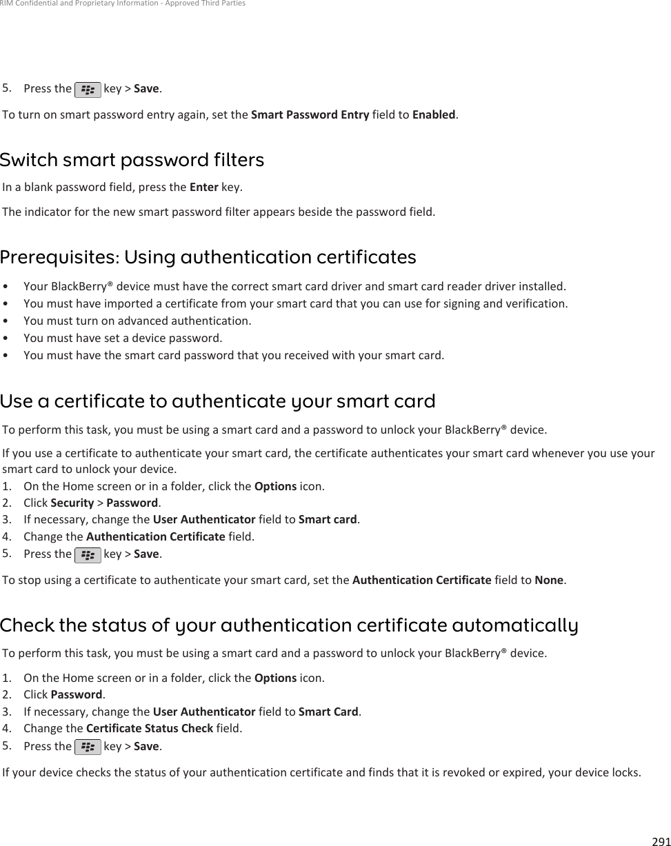 5. Press the   key &gt; Save.To turn on smart password entry again, set the Smart Password Entry field to Enabled.Switch smart password filtersIn a blank password field, press the Enter key.The indicator for the new smart password filter appears beside the password field.Prerequisites: Using authentication certificates•Your BlackBerry® device must have the correct smart card driver and smart card reader driver installed.• You must have imported a certificate from your smart card that you can use for signing and verification.• You must turn on advanced authentication.• You must have set a device password.• You must have the smart card password that you received with your smart card.Use a certificate to authenticate your smart cardTo perform this task, you must be using a smart card and a password to unlock your BlackBerry® device.If you use a certificate to authenticate your smart card, the certificate authenticates your smart card whenever you use yoursmart card to unlock your device.1. On the Home screen or in a folder, click the Options icon.2. Click Security &gt; Password.3. If necessary, change the User Authenticator field to Smart card.4. Change the Authentication Certificate field.5. Press the   key &gt; Save.To stop using a certificate to authenticate your smart card, set the Authentication Certificate field to None.Check the status of your authentication certificate automaticallyTo perform this task, you must be using a smart card and a password to unlock your BlackBerry® device.1. On the Home screen or in a folder, click the Options icon.2. Click Password.3. If necessary, change the User Authenticator field to Smart Card.4. Change the Certificate Status Check field.5. Press the   key &gt; Save.If your device checks the status of your authentication certificate and finds that it is revoked or expired, your device locks.RIM Confidential and Proprietary Information - Approved Third Parties291