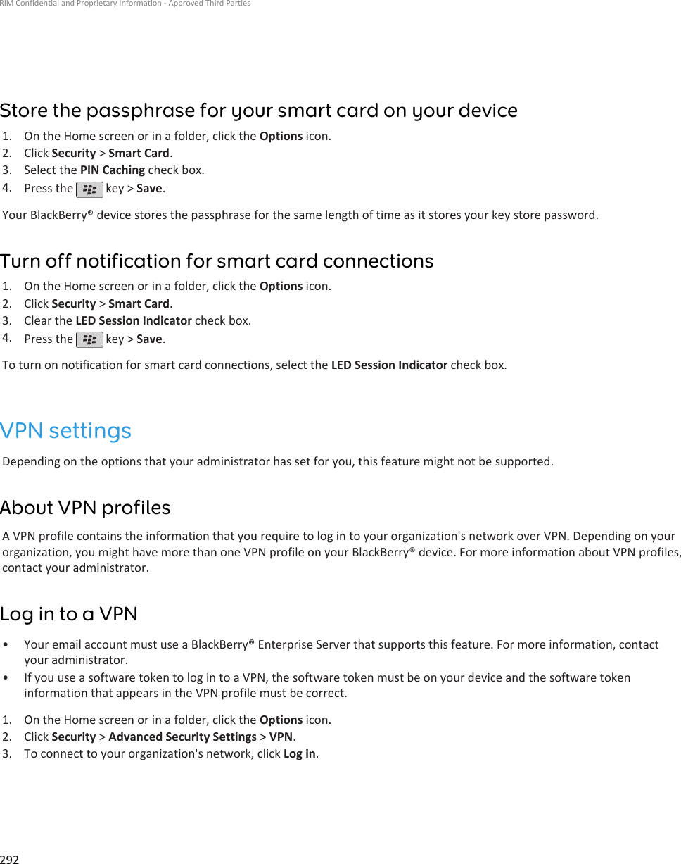 Store the passphrase for your smart card on your device1. On the Home screen or in a folder, click the Options icon.2. Click Security &gt; Smart Card.3. Select the PIN Caching check box.4. Press the   key &gt; Save.Your BlackBerry® device stores the passphrase for the same length of time as it stores your key store password.Turn off notification for smart card connections1. On the Home screen or in a folder, click the Options icon.2. Click Security &gt; Smart Card.3. Clear the LED Session Indicator check box.4. Press the   key &gt; Save.To turn on notification for smart card connections, select the LED Session Indicator check box.VPN settingsDepending on the options that your administrator has set for you, this feature might not be supported.About VPN profilesA VPN profile contains the information that you require to log in to your organization&apos;s network over VPN. Depending on yourorganization, you might have more than one VPN profile on your BlackBerry® device. For more information about VPN profiles,contact your administrator.Log in to a VPN• Your email account must use a BlackBerry® Enterprise Server that supports this feature. For more information, contactyour administrator.• If you use a software token to log in to a VPN, the software token must be on your device and the software tokeninformation that appears in the VPN profile must be correct.1. On the Home screen or in a folder, click the Options icon.2. Click Security &gt; Advanced Security Settings &gt; VPN.3. To connect to your organization&apos;s network, click Log in.RIM Confidential and Proprietary Information - Approved Third Parties292