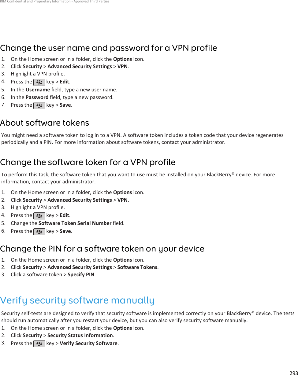 Change the user name and password for a VPN profile1. On the Home screen or in a folder, click the Options icon.2. Click Security &gt; Advanced Security Settings &gt; VPN.3. Highlight a VPN profile.4. Press the   key &gt; Edit.5. In the Username field, type a new user name.6. In the Password field, type a new password.7. Press the   key &gt; Save.About software tokensYou might need a software token to log in to a VPN. A software token includes a token code that your device regeneratesperiodically and a PIN. For more information about software tokens, contact your administrator.Change the software token for a VPN profileTo perform this task, the software token that you want to use must be installed on your BlackBerry® device. For moreinformation, contact your administrator.1. On the Home screen or in a folder, click the Options icon.2. Click Security &gt; Advanced Security Settings &gt; VPN.3. Highlight a VPN profile.4. Press the   key &gt; Edit.5. Change the Software Token Serial Number field.6. Press the   key &gt; Save.Change the PIN for a software token on your device1. On the Home screen or in a folder, click the Options icon.2. Click Security &gt; Advanced Security Settings &gt; Software Tokens.3. Click a software token &gt; Specify PIN.Verify security software manuallySecurity self-tests are designed to verify that security software is implemented correctly on your BlackBerry® device. The testsshould run automatically after you restart your device, but you can also verify security software manually.1. On the Home screen or in a folder, click the Options icon.2. Click Security &gt; Security Status Information.3. Press the   key &gt; Verify Security Software.RIM Confidential and Proprietary Information - Approved Third Parties293