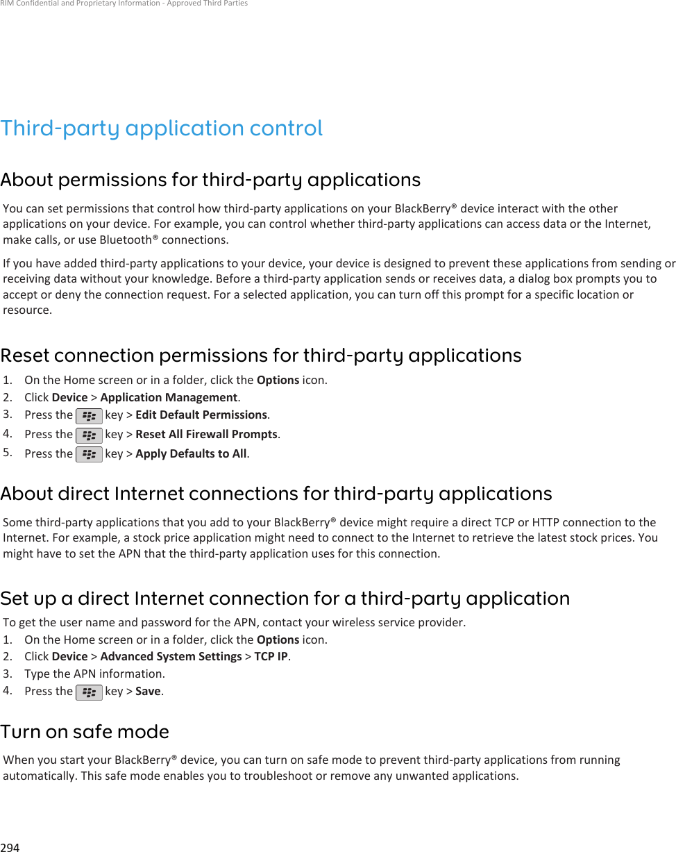 Third-party application controlAbout permissions for third-party applicationsYou can set permissions that control how third-party applications on your BlackBerry® device interact with the otherapplications on your device. For example, you can control whether third-party applications can access data or the Internet,make calls, or use Bluetooth® connections.If you have added third-party applications to your device, your device is designed to prevent these applications from sending orreceiving data without your knowledge. Before a third-party application sends or receives data, a dialog box prompts you toaccept or deny the connection request. For a selected application, you can turn off this prompt for a specific location orresource.Reset connection permissions for third-party applications1. On the Home screen or in a folder, click the Options icon.2. Click Device &gt; Application Management.3. Press the   key &gt; Edit Default Permissions.4. Press the   key &gt; Reset All Firewall Prompts.5. Press the   key &gt; Apply Defaults to All.About direct Internet connections for third-party applicationsSome third-party applications that you add to your BlackBerry® device might require a direct TCP or HTTP connection to theInternet. For example, a stock price application might need to connect to the Internet to retrieve the latest stock prices. Youmight have to set the APN that the third-party application uses for this connection.Set up a direct Internet connection for a third-party applicationTo get the user name and password for the APN, contact your wireless service provider.1. On the Home screen or in a folder, click the Options icon.2. Click Device &gt; Advanced System Settings &gt; TCP IP.3. Type the APN information.4. Press the   key &gt; Save.Turn on safe modeWhen you start your BlackBerry® device, you can turn on safe mode to prevent third-party applications from runningautomatically. This safe mode enables you to troubleshoot or remove any unwanted applications.RIM Confidential and Proprietary Information - Approved Third Parties294