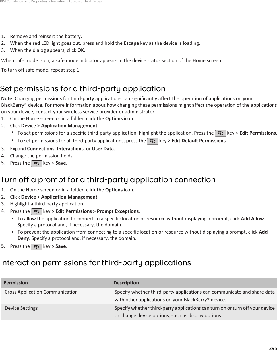 1. Remove and reinsert the battery.2. When the red LED light goes out, press and hold the Escape key as the device is loading.3. When the dialog appears, click OK.When safe mode is on, a safe mode indicator appears in the device status section of the Home screen.To turn off safe mode, repeat step 1.Set permissions for a third-party applicationNote: Changing permissions for third-party applications can significantly affect the operation of applications on yourBlackBerry® device. For more information about how changing these permissions might affect the operation of the applicationson your device, contact your wireless service provider or administrator.1. On the Home screen or in a folder, click the Options icon.2. Click Device &gt; Application Management.•To set permissions for a specific third-party application, highlight the application. Press the   key &gt; Edit Permissions.•To set permissions for all third-party applications, press the   key &gt; Edit Default Permissions.3. Expand Connections, Interactions, or User Data.4. Change the permission fields.5. Press the   key &gt; Save.Turn off a prompt for a third-party application connection1. On the Home screen or in a folder, click the Options icon.2. Click Device &gt; Application Management.3. Highlight a third-party application.4. Press the   key &gt; Edit Permissions &gt; Prompt Exceptions.•To allow the application to connect to a specific location or resource without displaying a prompt, click Add Allow.Specify a protocol and, if necessary, the domain.• To prevent the application from connecting to a specific location or resource without displaying a prompt, click AddDeny. Specify a protocol and, if necessary, the domain.5. Press the   key &gt; Save.Interaction permissions for third-party applicationsPermission DescriptionCross Application Communication Specify whether third-party applications can communicate and share datawith other applications on your BlackBerry® device.Device Settings Specify whether third-party applications can turn on or turn off your deviceor change device options, such as display options.RIM Confidential and Proprietary Information - Approved Third Parties295