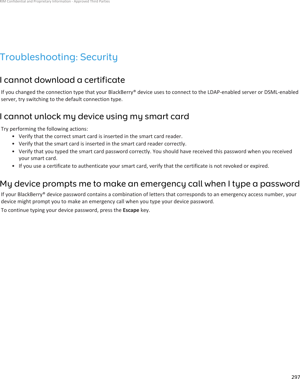 Troubleshooting: SecurityI cannot download a certificateIf you changed the connection type that your BlackBerry® device uses to connect to the LDAP-enabled server or DSML-enabledserver, try switching to the default connection type.I cannot unlock my device using my smart cardTry performing the following actions:• Verify that the correct smart card is inserted in the smart card reader.• Verify that the smart card is inserted in the smart card reader correctly.• Verify that you typed the smart card password correctly. You should have received this password when you receivedyour smart card.• If you use a certificate to authenticate your smart card, verify that the certificate is not revoked or expired.My device prompts me to make an emergency call when I type a passwordIf your BlackBerry® device password contains a combination of letters that corresponds to an emergency access number, yourdevice might prompt you to make an emergency call when you type your device password.To continue typing your device password, press the Escape key.RIM Confidential and Proprietary Information - Approved Third Parties297