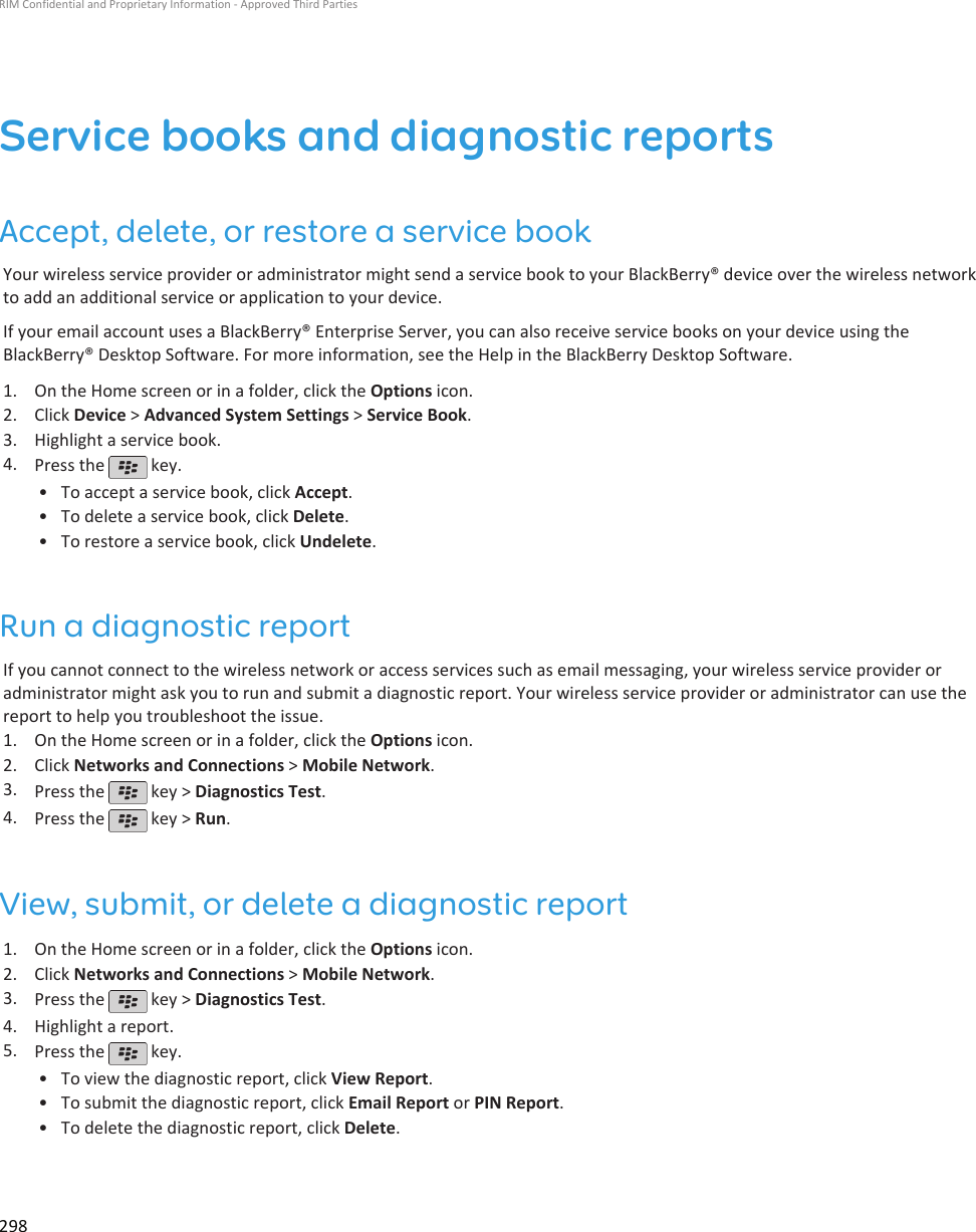 Service books and diagnostic reportsAccept, delete, or restore a service bookYour wireless service provider or administrator might send a service book to your BlackBerry® device over the wireless networkto add an additional service or application to your device.If your email account uses a BlackBerry® Enterprise Server, you can also receive service books on your device using theBlackBerry® Desktop Software. For more information, see the Help in the BlackBerry Desktop Software.1. On the Home screen or in a folder, click the Options icon.2. Click Device &gt; Advanced System Settings &gt; Service Book.3. Highlight a service book.4. Press the   key.•To accept a service book, click Accept.• To delete a service book, click Delete.• To restore a service book, click Undelete.Run a diagnostic reportIf you cannot connect to the wireless network or access services such as email messaging, your wireless service provider oradministrator might ask you to run and submit a diagnostic report. Your wireless service provider or administrator can use thereport to help you troubleshoot the issue.1. On the Home screen or in a folder, click the Options icon.2. Click Networks and Connections &gt; Mobile Network.3. Press the   key &gt; Diagnostics Test.4. Press the   key &gt; Run.View, submit, or delete a diagnostic report1. On the Home screen or in a folder, click the Options icon.2. Click Networks and Connections &gt; Mobile Network.3. Press the   key &gt; Diagnostics Test.4. Highlight a report.5. Press the   key.•To view the diagnostic report, click View Report.• To submit the diagnostic report, click Email Report or PIN Report.• To delete the diagnostic report, click Delete.RIM Confidential and Proprietary Information - Approved Third Parties298