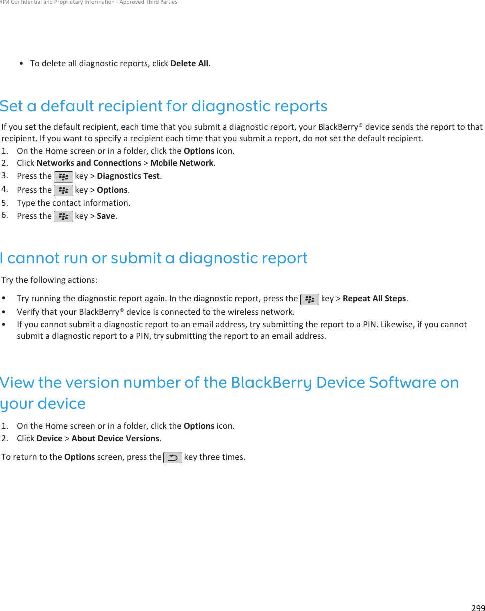 • To delete all diagnostic reports, click Delete All.Set a default recipient for diagnostic reportsIf you set the default recipient, each time that you submit a diagnostic report, your BlackBerry® device sends the report to thatrecipient. If you want to specify a recipient each time that you submit a report, do not set the default recipient.1. On the Home screen or in a folder, click the Options icon.2. Click Networks and Connections &gt; Mobile Network.3. Press the   key &gt; Diagnostics Test.4. Press the   key &gt; Options.5. Type the contact information.6. Press the   key &gt; Save.I cannot run or submit a diagnostic reportTry the following actions:•Try running the diagnostic report again. In the diagnostic report, press the   key &gt; Repeat All Steps.•Verify that your BlackBerry® device is connected to the wireless network.• If you cannot submit a diagnostic report to an email address, try submitting the report to a PIN. Likewise, if you cannotsubmit a diagnostic report to a PIN, try submitting the report to an email address.View the version number of the BlackBerry Device Software onyour device1. On the Home screen or in a folder, click the Options icon.2. Click Device &gt; About Device Versions.To return to the Options screen, press the   key three times.RIM Confidential and Proprietary Information - Approved Third Parties299