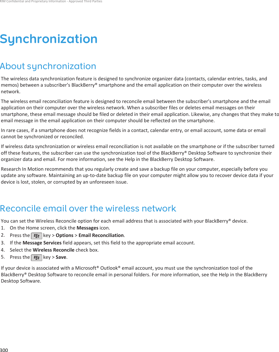 SynchronizationAbout synchronizationThe wireless data synchronization feature is designed to synchronize organizer data (contacts, calendar entries, tasks, andmemos) between a subscriber&apos;s BlackBerry® smartphone and the email application on their computer over the wirelessnetwork.The wireless email reconciliation feature is designed to reconcile email between the subscriber&apos;s smartphone and the emailapplication on their computer over the wireless network. When a subscriber files or deletes email messages on theirsmartphone, these email message should be filed or deleted in their email application. Likewise, any changes that they make toemail message in the email application on their computer should be reflected on the smartphone.In rare cases, if a smartphone does not recognize fields in a contact, calendar entry, or email account, some data or emailcannot be synchronized or reconciled.If wireless data synchronization or wireless email reconciliation is not available on the smartphone or if the subscriber turnedoff these features, the subscriber can use the synchronization tool of the BlackBerry® Desktop Software to synchronize theirorganizer data and email. For more information, see the Help in the BlackBerry Desktop Software.Research In Motion recommends that you regularly create and save a backup file on your computer, especially before youupdate any software. Maintaining an up-to-date backup file on your computer might allow you to recover device data if yourdevice is lost, stolen, or corrupted by an unforeseen issue.Reconcile email over the wireless networkYou can set the Wireless Reconcile option for each email address that is associated with your BlackBerry® device.1. On the Home screen, click the Messages icon.2. Press the   key &gt; Options &gt; Email Reconciliation.3. If the Message Services field appears, set this field to the appropriate email account.4. Select the Wireless Reconcile check box.5. Press the   key &gt; Save.If your device is associated with a Microsoft® Outlook® email account, you must use the synchronization tool of theBlackBerry® Desktop Software to reconcile email in personal folders. For more information, see the Help in the BlackBerryDesktop Software.RIM Confidential and Proprietary Information - Approved Third Parties300