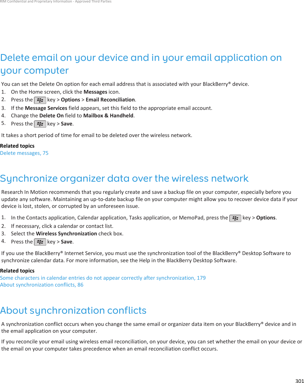 Delete email on your device and in your email application onyour computerYou can set the Delete On option for each email address that is associated with your BlackBerry® device.1. On the Home screen, click the Messages icon.2. Press the   key &gt; Options &gt; Email Reconciliation.3. If the Message Services field appears, set this field to the appropriate email account.4. Change the Delete On field to Mailbox &amp; Handheld.5. Press the   key &gt; Save.It takes a short period of time for email to be deleted over the wireless network.Related topicsDelete messages, 75Synchronize organizer data over the wireless networkResearch In Motion recommends that you regularly create and save a backup file on your computer, especially before youupdate any software. Maintaining an up-to-date backup file on your computer might allow you to recover device data if yourdevice is lost, stolen, or corrupted by an unforeseen issue.1. In the Contacts application, Calendar application, Tasks application, or MemoPad, press the   key &gt; Options.2. If necessary, click a calendar or contact list.3. Select the Wireless Synchronization check box.4. Press the   key &gt; Save.If you use the BlackBerry® Internet Service, you must use the synchronization tool of the BlackBerry® Desktop Software tosynchronize calendar data. For more information, see the Help in the BlackBerry Desktop Software.Related topicsSome characters in calendar entries do not appear correctly after synchronization, 179About synchronization conflicts, 86About synchronization conflictsA synchronization conflict occurs when you change the same email or organizer data item on your BlackBerry® device and inthe email application on your computer.If you reconcile your email using wireless email reconciliation, on your device, you can set whether the email on your device orthe email on your computer takes precedence when an email reconciliation conflict occurs.RIM Confidential and Proprietary Information - Approved Third Parties301