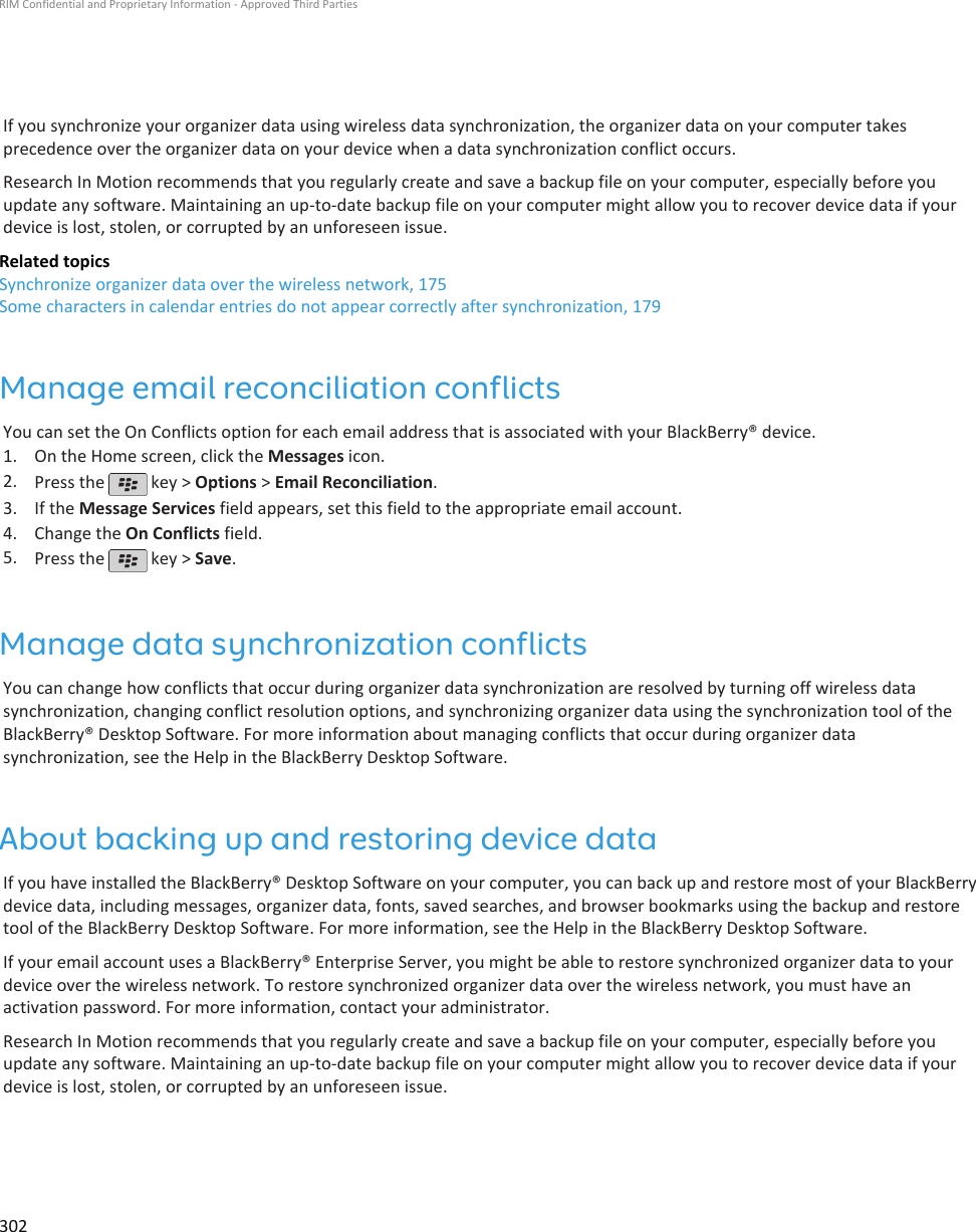 If you synchronize your organizer data using wireless data synchronization, the organizer data on your computer takesprecedence over the organizer data on your device when a data synchronization conflict occurs.Research In Motion recommends that you regularly create and save a backup file on your computer, especially before youupdate any software. Maintaining an up-to-date backup file on your computer might allow you to recover device data if yourdevice is lost, stolen, or corrupted by an unforeseen issue.Related topicsSynchronize organizer data over the wireless network, 175Some characters in calendar entries do not appear correctly after synchronization, 179Manage email reconciliation conflictsYou can set the On Conflicts option for each email address that is associated with your BlackBerry® device.1. On the Home screen, click the Messages icon.2. Press the   key &gt; Options &gt; Email Reconciliation.3. If the Message Services field appears, set this field to the appropriate email account.4. Change the On Conflicts field.5. Press the   key &gt; Save.Manage data synchronization conflictsYou can change how conflicts that occur during organizer data synchronization are resolved by turning off wireless datasynchronization, changing conflict resolution options, and synchronizing organizer data using the synchronization tool of theBlackBerry® Desktop Software. For more information about managing conflicts that occur during organizer datasynchronization, see the Help in the BlackBerry Desktop Software.About backing up and restoring device dataIf you have installed the BlackBerry® Desktop Software on your computer, you can back up and restore most of your BlackBerrydevice data, including messages, organizer data, fonts, saved searches, and browser bookmarks using the backup and restoretool of the BlackBerry Desktop Software. For more information, see the Help in the BlackBerry Desktop Software.If your email account uses a BlackBerry® Enterprise Server, you might be able to restore synchronized organizer data to yourdevice over the wireless network. To restore synchronized organizer data over the wireless network, you must have anactivation password. For more information, contact your administrator.Research In Motion recommends that you regularly create and save a backup file on your computer, especially before youupdate any software. Maintaining an up-to-date backup file on your computer might allow you to recover device data if yourdevice is lost, stolen, or corrupted by an unforeseen issue.RIM Confidential and Proprietary Information - Approved Third Parties302