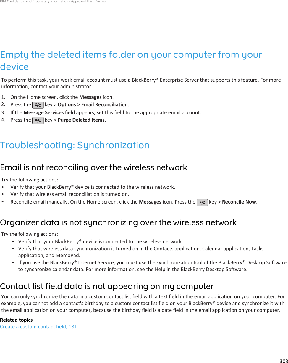 Empty the deleted items folder on your computer from yourdeviceTo perform this task, your work email account must use a BlackBerry® Enterprise Server that supports this feature. For moreinformation, contact your administrator.1. On the Home screen, click the Messages icon.2. Press the   key &gt; Options &gt; Email Reconciliation.3. If the Message Services field appears, set this field to the appropriate email account.4. Press the   key &gt; Purge Deleted Items.Troubleshooting: SynchronizationEmail is not reconciling over the wireless networkTry the following actions:•Verify that your BlackBerry® device is connected to the wireless network.• Verify that wireless email reconciliation is turned on.•Reconcile email manually. On the Home screen, click the Messages icon. Press the   key &gt; Reconcile Now.Organizer data is not synchronizing over the wireless networkTry the following actions:•Verify that your BlackBerry® device is connected to the wireless network.• Verify that wireless data synchronization is turned on in the Contacts application, Calendar application, Tasksapplication, and MemoPad.• If you use the BlackBerry® Internet Service, you must use the synchronization tool of the BlackBerry® Desktop Softwareto synchronize calendar data. For more information, see the Help in the BlackBerry Desktop Software.Contact list field data is not appearing on my computerYou can only synchronize the data in a custom contact list field with a text field in the email application on your computer. Forexample, you cannot add a contact&apos;s birthday to a custom contact list field on your BlackBerry® device and synchronize it withthe email application on your computer, because the birthday field is a date field in the email application on your computer.Related topicsCreate a custom contact field, 181RIM Confidential and Proprietary Information - Approved Third Parties303