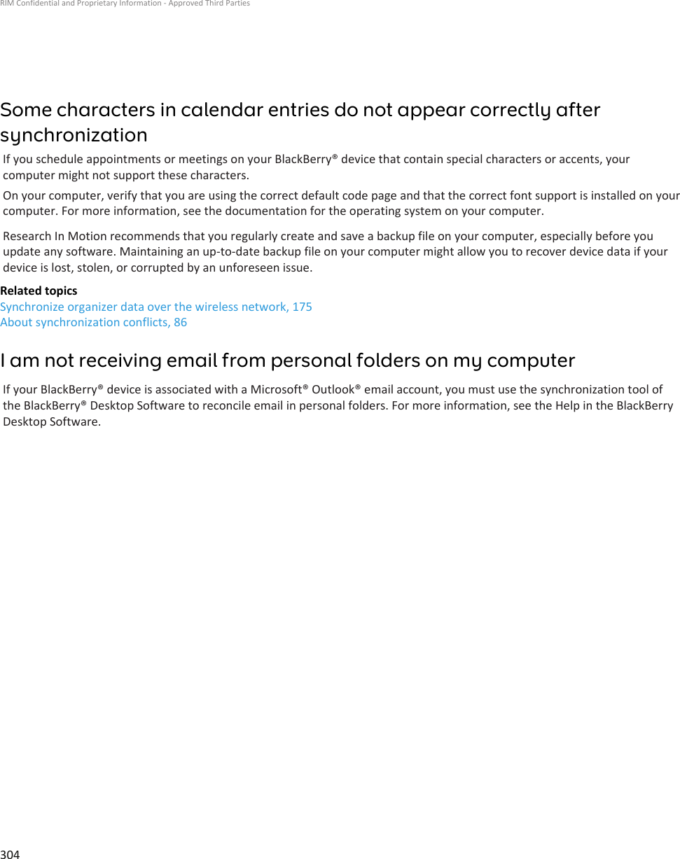 Some characters in calendar entries do not appear correctly aftersynchronizationIf you schedule appointments or meetings on your BlackBerry® device that contain special characters or accents, yourcomputer might not support these characters.On your computer, verify that you are using the correct default code page and that the correct font support is installed on yourcomputer. For more information, see the documentation for the operating system on your computer.Research In Motion recommends that you regularly create and save a backup file on your computer, especially before youupdate any software. Maintaining an up-to-date backup file on your computer might allow you to recover device data if yourdevice is lost, stolen, or corrupted by an unforeseen issue.Related topicsSynchronize organizer data over the wireless network, 175About synchronization conflicts, 86I am not receiving email from personal folders on my computerIf your BlackBerry® device is associated with a Microsoft® Outlook® email account, you must use the synchronization tool ofthe BlackBerry® Desktop Software to reconcile email in personal folders. For more information, see the Help in the BlackBerryDesktop Software.RIM Confidential and Proprietary Information - Approved Third Parties304