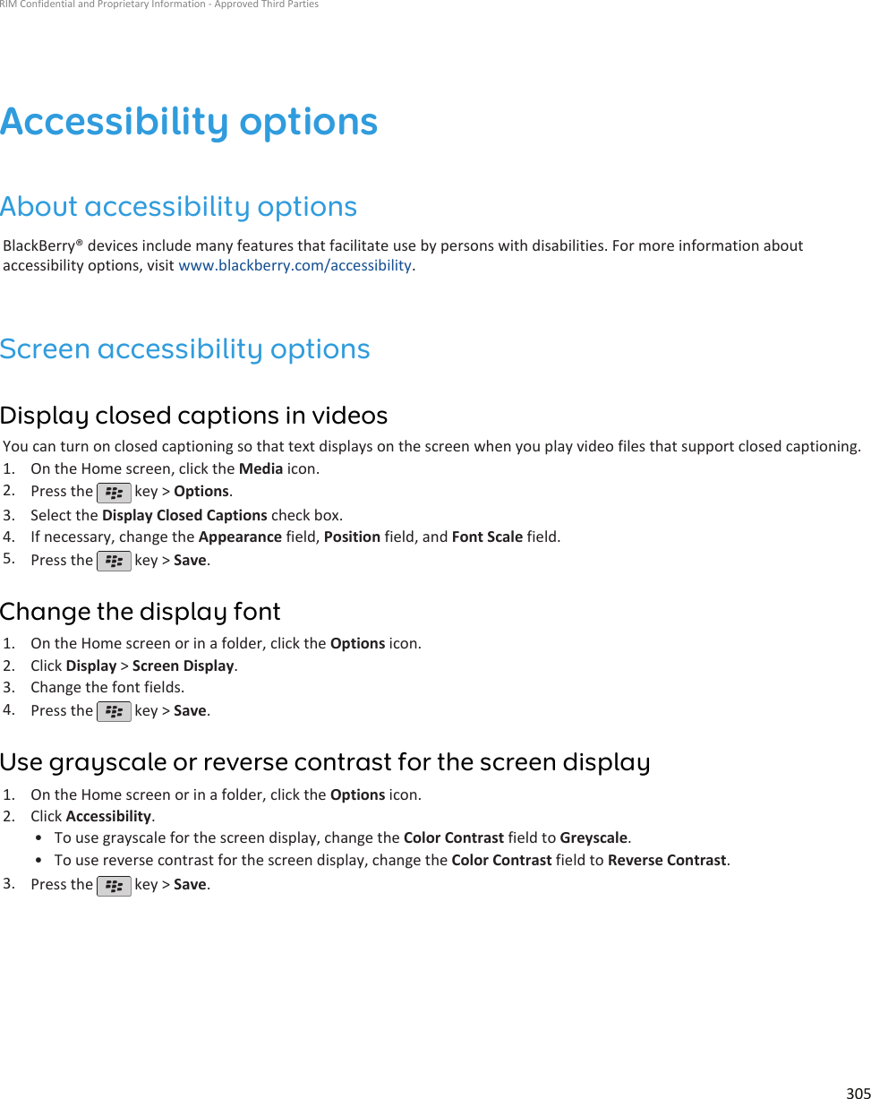 Accessibility optionsAbout accessibility optionsBlackBerry® devices include many features that facilitate use by persons with disabilities. For more information aboutaccessibility options, visit www.blackberry.com/accessibility.Screen accessibility optionsDisplay closed captions in videosYou can turn on closed captioning so that text displays on the screen when you play video files that support closed captioning.1. On the Home screen, click the Media icon.2. Press the   key &gt; Options.3. Select the Display Closed Captions check box.4. If necessary, change the Appearance field, Position field, and Font Scale field.5. Press the   key &gt; Save.Change the display font1. On the Home screen or in a folder, click the Options icon.2. Click Display &gt; Screen Display.3. Change the font fields.4. Press the   key &gt; Save.Use grayscale or reverse contrast for the screen display1. On the Home screen or in a folder, click the Options icon.2. Click Accessibility.• To use grayscale for the screen display, change the Color Contrast field to Greyscale.• To use reverse contrast for the screen display, change the Color Contrast field to Reverse Contrast.3. Press the   key &gt; Save.RIM Confidential and Proprietary Information - Approved Third Parties305