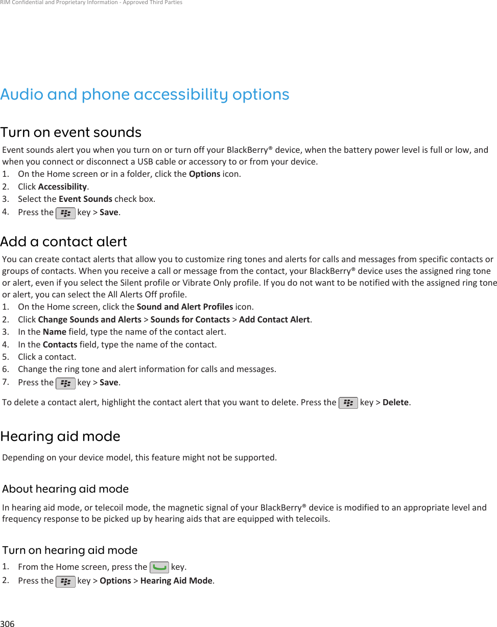 Audio and phone accessibility optionsTurn on event soundsEvent sounds alert you when you turn on or turn off your BlackBerry® device, when the battery power level is full or low, andwhen you connect or disconnect a USB cable or accessory to or from your device.1. On the Home screen or in a folder, click the Options icon.2. Click Accessibility.3. Select the Event Sounds check box.4. Press the   key &gt; Save.Add a contact alertYou can create contact alerts that allow you to customize ring tones and alerts for calls and messages from specific contacts orgroups of contacts. When you receive a call or message from the contact, your BlackBerry® device uses the assigned ring toneor alert, even if you select the Silent profile or Vibrate Only profile. If you do not want to be notified with the assigned ring toneor alert, you can select the All Alerts Off profile.1. On the Home screen, click the Sound and Alert Profiles icon.2. Click Change Sounds and Alerts &gt; Sounds for Contacts &gt; Add Contact Alert.3. In the Name field, type the name of the contact alert.4. In the Contacts field, type the name of the contact.5. Click a contact.6. Change the ring tone and alert information for calls and messages.7. Press the   key &gt; Save.To delete a contact alert, highlight the contact alert that you want to delete. Press the   key &gt; Delete.Hearing aid modeDepending on your device model, this feature might not be supported.About hearing aid modeIn hearing aid mode, or telecoil mode, the magnetic signal of your BlackBerry® device is modified to an appropriate level andfrequency response to be picked up by hearing aids that are equipped with telecoils.Turn on hearing aid mode1. From the Home screen, press the   key.2. Press the   key &gt; Options &gt; Hearing Aid Mode.RIM Confidential and Proprietary Information - Approved Third Parties306